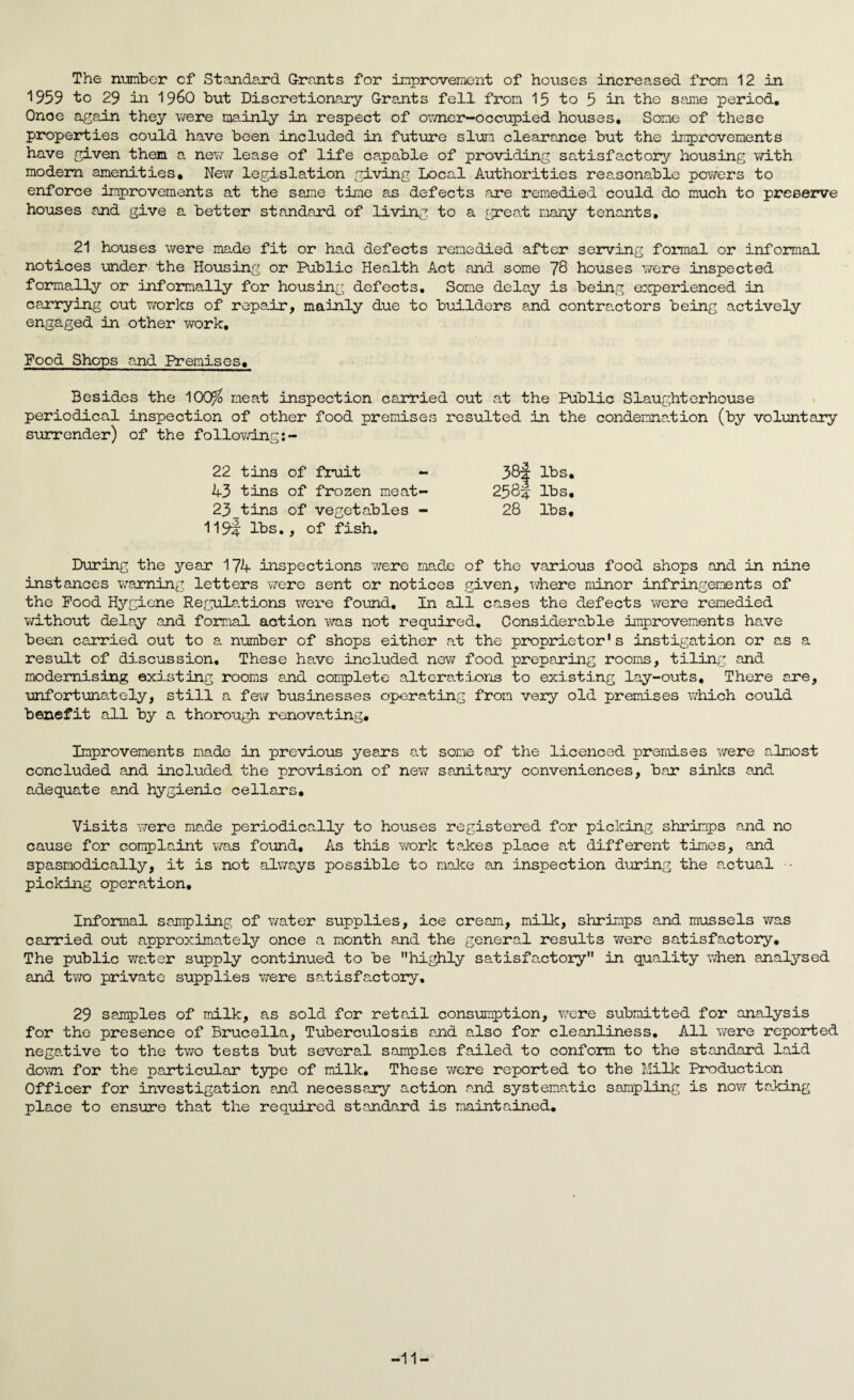The number cf Standard Grants for improvement of houses increased from 12 in 1959 to 29 in i960 but Discretionary Grants fell from 15 to 5 in the same period. Onoe again they were mainly in respect of owner-occupied houses. Some of these properties could have been included in future slum clearance but the improvements have given them a new lease of life capable of providing satisfactory housing with modem amenities. New legislation giving Local Authorities reasonable powers to enforce improvements at the same time as defects are remedied could do much to preserve houses and give a better standard of living to a great many tenants. 21 houses were made fit or had defects remedied after serving formal or informal notices under the Housing or Public Health Act and some 78 houses were inspected formally or informally for housing defects. Some delay is being experienced in carrying out works of repair, mainly due to builders and contractors being actively engaged in other work. Food Shops and Premises. Besides the 10Q$ meat inspection carried out at the Public Slaughterhouse periodical inspection of other food premises resulted in the condemnation (by voluntary surrender) of the fo llowing:- 22 tins of fruit 43 tins of frozen meat 23^tins of vegetables 119i lbs., of fish. During the year 174 inspections were made of the various food shops and in nine instances warning letters were sent or notices given, where minor infringements of the Food Hygiene Regulations were found. In all cases the defects were remedied without delay and formal action was not required. Considerable improvements have been carried out to a number of shops either cat the proprietor's instigation or as a result of discussion. These have included new food preparing rooms, tiling and modernising existing rooms and complete alterations to existing lay-outs. There are, unfortunately, still a few businesses operating from very old premises which could benefit all by a thorough renovating. Improvements made in previous years at some of the licenced premises were almost concluded and included the provision of new sanitary conveniences, bear sinks and adequate and hygienic cellars. Visits were made periodically to houses registered for picking shrimps and no cause for complaint was found. As this work takes place at different times, and spasmodically, it is not always possible to make an inspection during the actual picking operation. Informal sampling of water supplies, ice cream, milk, shrimps and mussels was carried out approximately once a month and the general results were satisfactory. The public water supply continued to be highly satisfactory in quality when analysed and two private supplies were satisfactory. 29 samples of milk, as sold for reta.il consumption, were submitted for analysis for the presence of Brucella, Tuberculosis and also for cleanliness. All were reported negative to the two tests but several samples failed to conform to the standard laid down for the particular type of milk. These were reported to the Milk Production Officer for investigation and necessary action and systematic sampling is now taking place to ensure that the required standard is maintained. 38| lbs. 258j lbs, 28 lbs. -11-