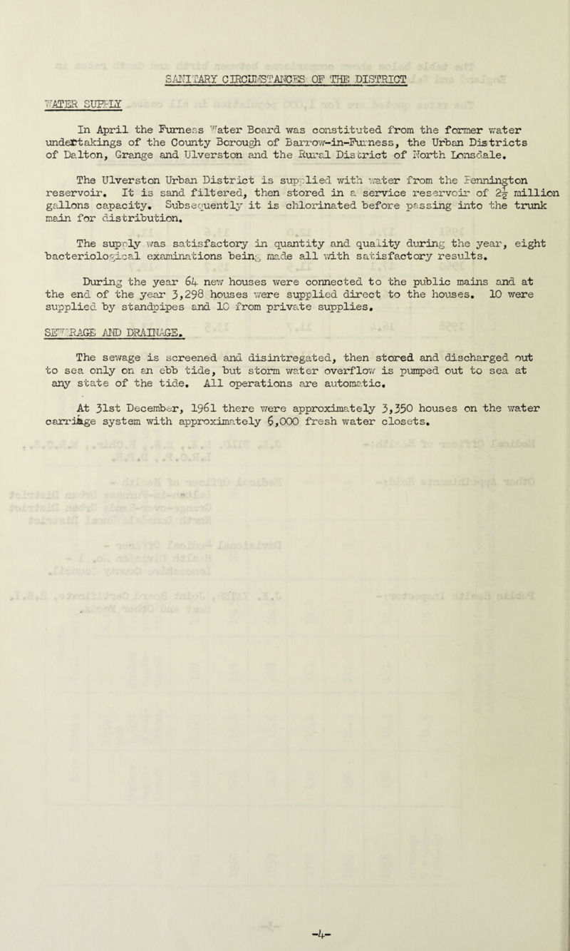 SANITARY CIRCHiSTANCES OF THE DISTRICT 7AIBR SUBfLY In April the Furness Water Board was constituted from the former wrater undertakings of the County Borough of Barrow-in-Furness, the Urban Districts of Dalton, Grange and UTverston and the Rural District of North Lonsdale. The Ulverston Urban District is supplied with water from the Bennington reservoir. It is sand filtered, then stored in a service reservoir of 2^ million gallons capacity. Subsequently it is chlorinated before passing into the trunk main for distribution. The sup sly was satisfactory in quantity and quality during the year, eight bacteriological examinations being ms.de ail with satisfactory results. During the year 64 new houses were connected to the public mains and at the end of the year 3 >298 houses were supplied direct to the houses. 10 were supplied by standpipes and 1C from private supplies. SERFAGE AMD DRAINAGE. The sewage is screened and disintregated, then stored and discharged out to sea only on an ebb tide, but storm water overflow is pumped out to sea at any state of the tide. All operations are automatic. At 31st December, 1961 there were approximately 3>350 houses on the water carriage system with approximately 6>000 fresh water closets*