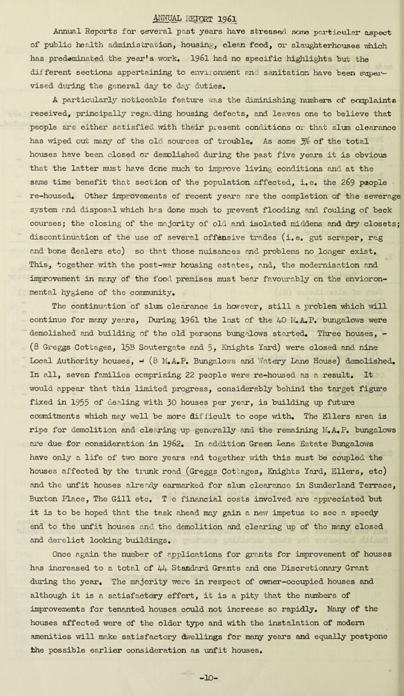 ANNUAL i'LPORT I96I Annual Reports for -several past years have stressed some particular aspect of public health administration, housing, clean food, or slaughterhouses which has predominated the year's work. I96I had no specific highlights but the different sections appertaining to environment and sanitation have been super¬ vised during the general day to day duties. A particularly noticeable feature was the diminishing numbers of complaints received, principally regarding housing defects, and lea.ves one to believe that people are either satisfied with their present conditions or that slum clearance has wiped out many of the old. sources of trouble. As some jfo of the total houses have been closed or demolished during the past five years it is obvious that the latter must have dene much to improve living conditions and at the same time benefit that section of the population affected, i. e. the 269 people re-housed. Other improvements of recent years are the completion of the sewerage system and disposal which has done much to prevent flooding and fouling of beck courses; the closing of the majority of old and isolated middens and dry closets; discontinuation of the use of several offensive trades (i.e. gut scraper, rag and bone dealers etc) so that those nuisances and problems no longer exist. This, together with the post-war housing estates, and, the modernisation and improvement in many of the food premises must bear favourably on the environ¬ mental hygiene of the community. The continuation of slum clearance is however, still a problem which will continue for many years, During 196l the last of the 40 M.A.P. bungalows were demolished and building of the old persons bungalows started. Three houses, - (8 Greggs Cottages, 1533 Soutergate and 5, Knights Yard) were closed and nine Local Authority houses, (8 M.A.P. Bungalows and Watery Lane House) demolished. In all, seven families comprising 22 people were re-housed as a. result. It would appear that this limited progress, considerably behind the target figure fixed in 1955 of dealing with 30 houses per year, is building up future commitments which may well be more difficult to cope with. The Ellers area is ripe for demolition and clearing up generally and the remaining M.A.P. bungalows are due for consideration in 1962. In addition Green Lane Estate Bungalows have only a life of two more year's and together with this must be coupled the houses affected by the trunk road (Greggs Cottages, Knights Yard, Ellers, etc) and the unfit houses already earmarked for slum clearance in Sunderland Terrace, Buxton Place, The Gill etc. T >e financial costs involved are appreciated but it is to be hoped that the task ahead may gain a new impetus to see a speedy end to the unfit houses and the demolition and clearing up of the many closed and derelict looking buildings. Once again the number of applications for grants for improvement of houses has increased to a total of 44 Standard Grants and one Discretionary Grant during the year. The majority were in respect of owner-occupied houses and although it is a satisfactory effort, it is a pity that the numbers of improvements for tenanted houses could not increase so rapidly. Many of the houses affected were of the older type and with the instalation of modem amenities will make satisfactory dwellings for many years and equally postpone the possible earlier consideration as unfit houses. -10-