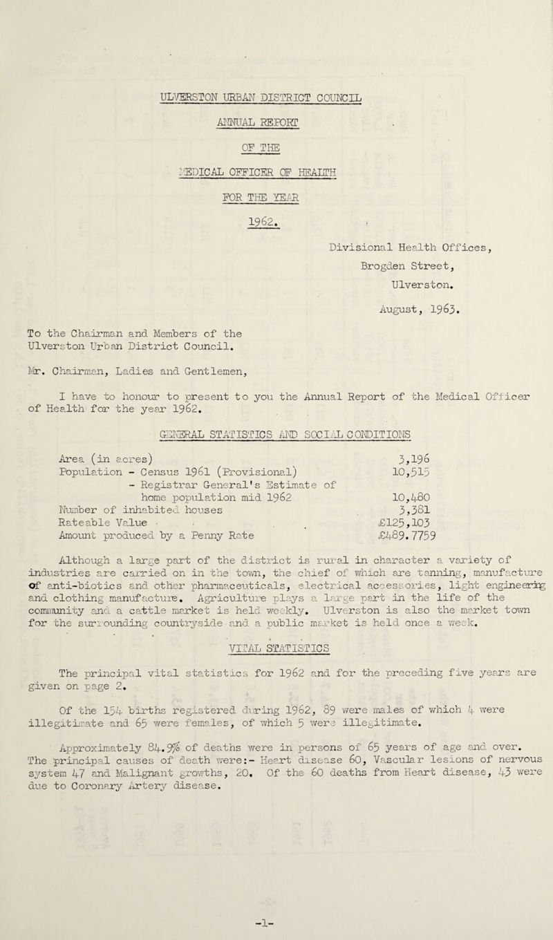 ULVERSTON URBAN DISTRICT COUNCIL ANNUAL REPORT OR THE MEDICAL OFFICER OF HEALTH FOR THE YEAR 1962. Divisional Health Offices, Brogden Street, Ulverston. August, 1963. To the Chairman and Members of the Ulverston Urban District Council. Mr. Chairman., Ladies and Centlemen, I have to honour to present to you the Annual Report of the Medical Officer of Health for the year 1962. GENERAL STATISTICS AM) SOCIAL CONDITIONS Area (in acres) 3?196 Population - Census 1961 (Provisional) 10,315 - Registrar General’s Estimate of home population mid 1962 10,4-80 Number of inhabited houses 3>381 Rateable Value • , £125>103 Amount produced by a Penny Rate £4-89. 7759 Although a large part of the district is rural in character a variety of industries are carried on in the town, the chief of which are tanning, manufacture of anti-biotics and other pharmaceuticals, electrical accessories, light engineering and clothing manufacture. Agriculture plays a. large pert in the life of the community end a cattle market is held weekly. Ulverston is also the market town for the surrounding countryside and a public market is held once a week. VITAL STATISTICS The principal vital statistres for 1962 and for the preceding five years are given on page 2. Of the 154 births registered during 1962, 89 were males of which 4- were illegitimate and 65 were females, of which 5 were illegitimate. Approximately 84.9% of deaths were in persons of 65 years of age and over. The principal causes of death were:- Heart drsense 60, Vascular lesions of nervous system 47 and Malignant growths, 20, Of the 60 deaths from Heart disease, 43 were due to Coronary Artery disease. -1-