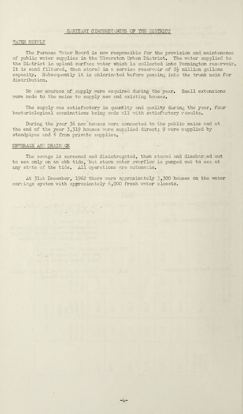 SANITARY CIRCIB/BT:JOES OF THE DISTRICT IATER SUPPLY The Furness TJ!a.ter Board is now responsible for the provision and maintenance of public water supplies in the Ulverston Urban District. The water supplied to the District is upland surface water which is collected into Pennington reservoir. It is sand filtered, then stored in a service reservoir of 2-g- million gallons capacity. Subsequently it is chlorinated before passing into the trunk main for distribution. No new sources of supply were acquired during the year. Small extensions were made to the mains to supply new and existing houses. The supply was satisfactory in quantity and quality during the year, four bacteriological examinations being made all with satisfactory results. During the year 36 new houses were connected to the public mains and at the end of the year 3>319 houses were supplied direct; 9 were supplied by standpipes and 6 from priva.te supplies, ' SffffSRAG-E AND DRAIN . GE The sewage is screened and disintregated, then stored and discharged out to sea only on an ebb tide, 'but storm water overflow is pumped out to sea at any state of the tide. All operations are automatic. At 31st December, 1962 there were approximately 3>300 houses on the water carriage system with approximately 6,000 fresh water closets. -4-