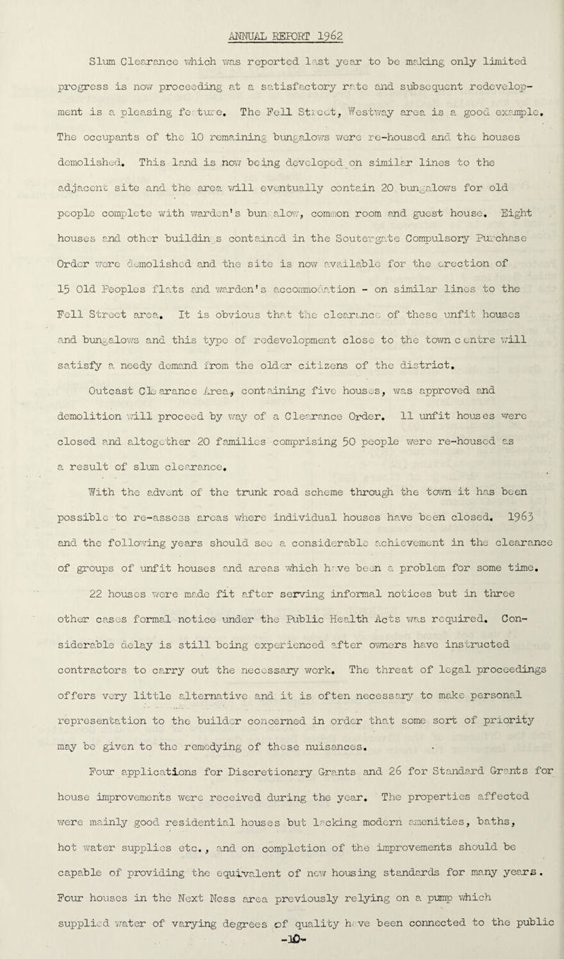 ANNUALi REPORT 1962 Slum Clearance which was reported last year to be making only limited progress is now proceeding at a satisfactory rate and subsequent redevelop- ment is a pleasing fe ture. The Fell Street, West way area is a good example. The occupants of the 10 remaining bungalows were re-housed and the houses demolished. This land is now being developed on similar lines to the adjacent site and the area will eventually contain 20 bungalows for old people complete with warden’s bun alow, common room and guest house. Eight houses end other buildin s contained in the S outer gate Compulsory Pur-chase Order were demolished and the site is now available for the erection of 15 Old Peoples flats and warden’s accommodation - on similar lines to the Fell Street area.. It is obvious that the clearance of these unfit houses and bungalows and this type of redevelopment close to the town c entre will satisfy a needy demand from the older citizens of the district. Outcast Clearance Area* containing five houses, was approved end demolition will proceed by way of a Clearance Order. 11 unfit houses were closed and altogether 20 families comprising 50 people were re-housed as a result of slum clearance. With the advent of the trunk road scheme through the town it has been possible to re-assess areas where individual houses have been closed. 1963 and the following years should sec a considerable achievement in the clearance of groups of unfit houses and areas which hove been a problem for some time. 22 houses were ma.de fit after serving informal notices but in three other causes formal notice under the Public Health Acts was required. Con¬ siderable delay is still being experienced after owners have instructed contractors to carry out the necessary work. The threat of legal proceedings offers very little alternative and it is often necessary to make personal representation to the builder concerned in order that some sort of priority may be given to the remedying of these nuisances. Four applications for Discretionary Grants and 26 for Standard Grants for house improvements were received during the year. The properties affected were mainly good residential houses but lacking modern amenities, baths, hot water supplies etc. , and on completion of the improvements should be capable of providing the equivalent of new housing standards for many years. Four houses in the Next Ness area previously relying on a pump which supplied water of varying degrees of quality h- ve been connected to the public -30-