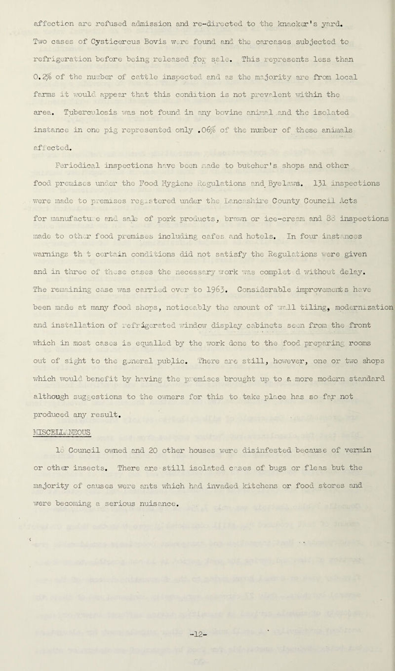 affection are refused admission and re-directed to the knacker's yard. Two cases of Cysticercus Bovis wore found and the carcases subjected to refrigeration before being released for sale. This represents less than 0.2% of the number of cattle inspected and as the majority are from local farms it would appear* that this condition is not prevalent ■'within the area. Tuberculosis was not found in any bovine animal and the isolated instance in one pig represented only . 06% of the number of these animals affected. Periodical inspections have been made to butcher's shops and other food premises under the Food Hygiene Regulations end Byelaws. 131 inspections were made to premises registered under the Lancashire County Council Acts for manufactu e end sale of pork products, brawn or ice-cream and 83 inspections made to other food premises including cafes, and hotels. In four instances warnings th t certain conditions did not satisfy the Regulations were given and in three of these cases the necessary work was complet.d without delay. The remaining case was carried over to 1963. Considerable improvements have been made at many food shops, noticeably the amount of wall tiling, modernization and installation of refrigerated window display cabinets seen from the front which in most cases is equalled by the work done to the food preparing rooms out of sight to the general public. There are still, however, one or two shop: which would benefit by having the premises brought up to a more modern standard although suggestions to the owners for this to take place has so far not produced any result. MISCEIIu-FEOUS 16 Council owned end 20 other houses wrere disinfested because of vermin or other insects. There ar.e • still isolated cases of bugs or fleas but the majority of causes were ants which had invaded kitchens or food stores and were becoming a serious nuisance. -12-