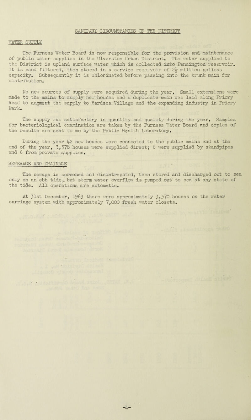 sanitary circumstAlices of rrHs district PATER SURELY The Furness Water Board is now responsible for the provision and maintenance of public water supplies in the Ulverston Urban District, The water supplied to the District is upland surface water which is collected into Pennington reservoir, It is sand filtered, then stored in a service reservoir of 2-g- million gallons capacity. Subsequently it is chlorinated before passing into the trunk main for distribution. No new sources of supply were acquired during the year. Small extensions were made to the mains to- supply new houses and a duplicate main was laid along Priory Road to augment the supply to Bardsea Village and the expanding industry in Priory Park. The supply was satisfactory in quantity and quality during the year. Samples for bacteriological examination are taken by the Furness *7ater Board and copies of the results are sent to me by the Public Health Laboratory. During the year 42 new houses were connected to the public mains and at the end of the year, 3,378 houses were supplied direct; 6 were supplied by standpipes and 6 from private supplies. SEWERAGE AND DRAINAGE The sewage is screened and disintregated, then stored and discharged out to sea only on an ebb tide,, but storm water overflow ds pumped out' to sea at any state of the tide. All operations are automatic. At 31st December, 1963 there were approximately 3,370 houses on the water carriage system with approximately 7,000 fresh water closets. -4-