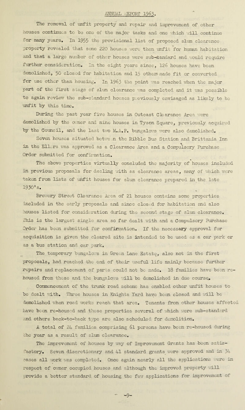 ANNUAL aEPORT 1963. The removal of unfit property and repair and improvement of other houses continues to be one of the major tasks and one which will continue for many years. In 1955 the provisional list of proposed slum clearance property revealed that some 220 houses were then unfit for human habitation and that a large number of other houses were sub-1andard and would require further consideration. In the eight years since, 126 houses have been demolished, 50 closed for habitation and 15 others made fit or converted for use other than housing. In 1963 the point was reached when the major part of the first stage of slum clearance was completed and it was possible to again revievf the sub-standard houses previously envisaged as likely to be unfit by this time. During the past year five houses in Outcast Clearance Area were demolished by the owner and nine houses in Tyson Square, previously acquired by the Council, and the last two M.A.P. bungalows were also demolished. Seven houses situated betwe n the Ribble Bus Station and Brittania Inn in the Ellers was approved as a Clearance Area, and a Compulsory Purchase Order submitted for confirmation. ■v The above properties virtually concluded the majority of houses included in previous proposals for dealing with as clearance areas, many of which were taken from lists of unfit houses for slum clearance prepared in the late 1930’s. Brewery Street Clearance Arc-a of 21 houses contains some properties included in the early proposals and since closed for habits.tion and also houses listed for consideration during the second stage of slum clearance. This is the largest single area so far dealt with and a Compulsory Purchase Order has been submitted for confirmation. If the necessary approval for acquisition is given the cleared site is intended to be used as a car park or as a bus station and car park. The temporary bungalows in Green Lane Estate, also not in the first proposals, had reached the end of their useful life mainly because further repairs and r eplacement of parts could not bo made. 18 families have been re¬ housed from these and the bungalows will, be demolished in due course. Commencement of the trunk road scheme has enabled other unfit houses to be dealt with. Three houses in Knights Yard have been closed and will be demolished when road works reach that area. Tenants from other houses affected have been re-housed and these properties several of which were sub-standard and others back-to-back type are also scheduled for demolition. A total of 24 families comprising 6l persons have been re-housed during che year as a result of slum clearance. The improvement of houses by ws.y of Improvement Grants has been satis¬ factory. Seven discretionary and 41 standard grants were approved and in 34 cases all work was completed. Once again nearly all the applications we re in respect of owner occupied houses and although the improved property will provide a better standard of housing the few applications for improvement of -9-