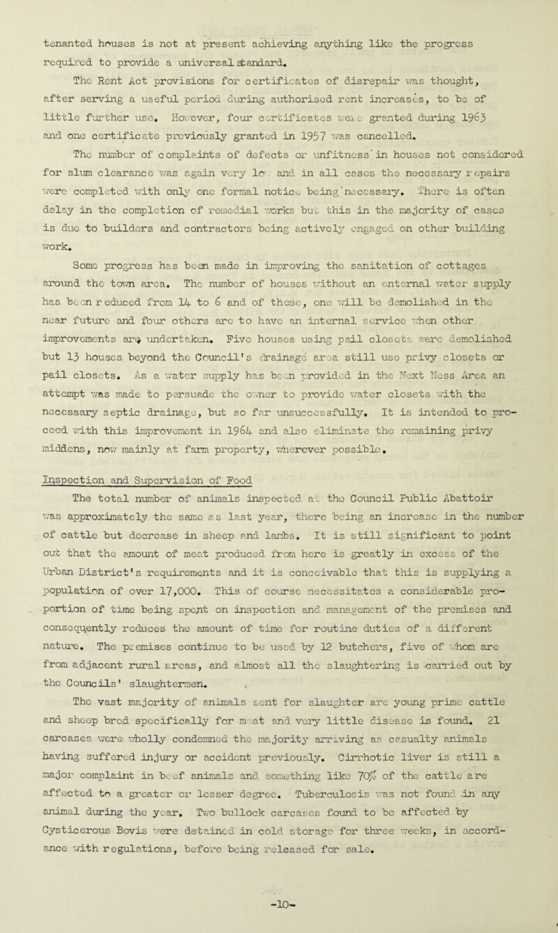 tenanted houses is not at present achieving anything like the progress required to provide a universal standard. The Rent Act provisions for certificates of disrepair was thought, after serving a useful period during authorised rent increases, to be of little further use. However, four certificates weie granted during 1963 and one certificate previously granted in 1957 was cancelled. The number of complaints of defects or unfitness” in houses not considered for slum clearance was again very Ion and in all cases the necessary repairs were completed with only one formal notice being‘necessary. There is often delay in the completion of remedial works but this in the majority of cases is due to builders and contractors being actively engaged on other building work. Some progress has been made in improving the sanitation of cottages around the town area. The number of houses without an enternal water supply has been reduced from 14 to 6 and of these, one will be demolished in the near future and four others are to have an internal service when other improvements ar$ undertaken. Five houses using pail closets were demolished but 13 houses beyond the Council’s drainage area still use privy closets or pail closets. As a water supply has been provided in the Next Ness Area an attempt was made to persuade the owner to provide water closets with the necessary septic drainage, but so far unsuccessfully. It is intended to pro¬ ceed with this improvement in 1964 and also eliminate the remaining privy middens, now mainly at farm property, wherever possible. Inspection and Supervision of Food The total number of animals inspected at the Council Public Abattoir was approximately the same as la.st year, there being an increase in the number of cattle but decrease in sheep and lambs. It is still significant to point out that the amount of meat produced from here is greatly in excess of the Urban District's requirements and it is conceivable that this is supplying a population of over 17,000. This of course necessitates a considerable pro¬ portion of time being spent on inspection and management of the premises and consequently reduces the amount of time for routine duties of a different nature. The premises continue to be used by 12 butchers, five of whom are from adjacent rural areas, and a.lmost all the slaughtering is -carried out by the Councils' slaughtermen. The vast majority of animals sent for slaughter are young prime cattle and sheep bre.d specifically for moat and. very little disease is found. 21 carcases were wholly condemned the majority arriving as casualty animals having suffered injury or accident previously. Cirrhotic liver is still a major complaint in beef animals and something like 7Qw of the cattle are affected to a greater or lesser degree. Tuberculosis was not found .in any animal during the year. Two bullock carcases found to be affected by Cysticerous Bovis were detained in cold, storage for three weeks, in accord¬ ance with regulations, before being released for sale. 4