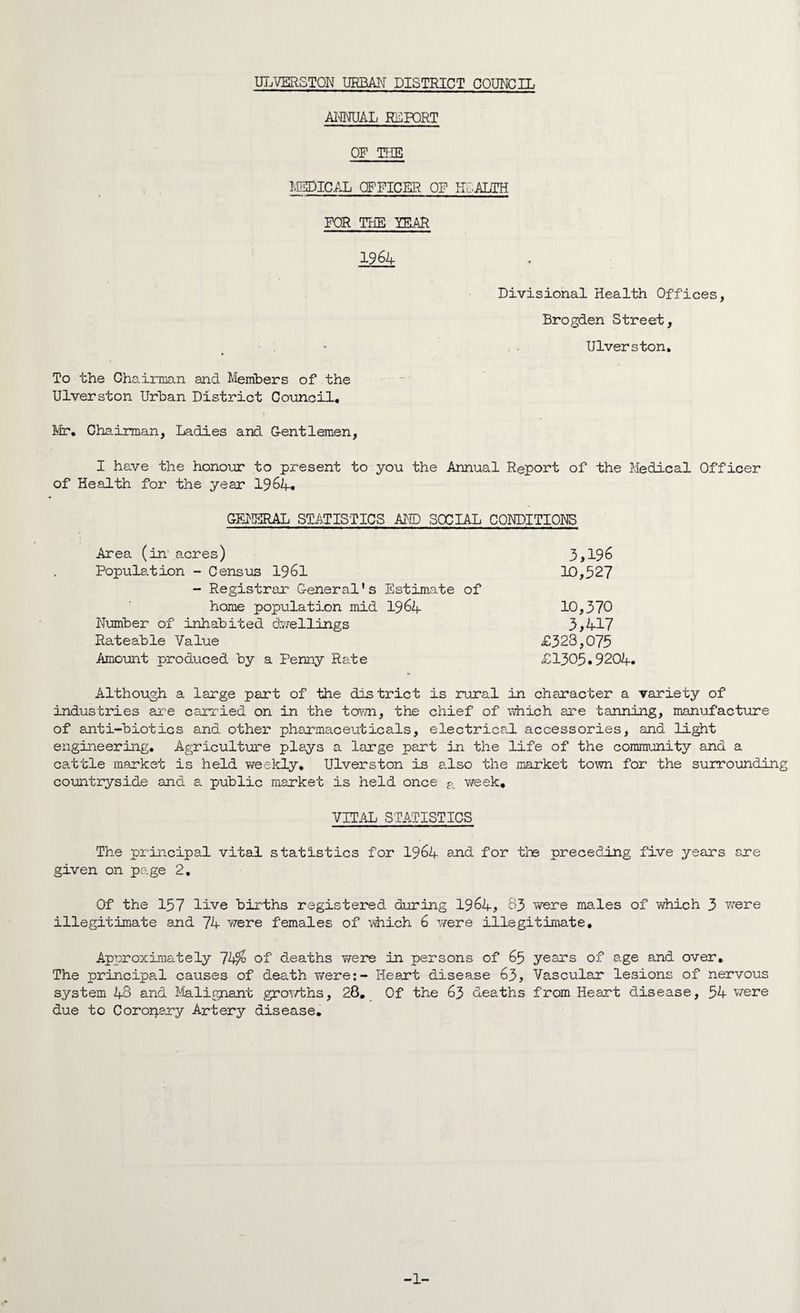 ANNUAL rlport OF THE MEDICAL OFFICER OF HEALTH FOR THE YEAR 1964 Divisional Health Offices, Brogden Street, Ulverston. To the Chairman and Members of the Ulverston Urban District Council. Mr. Chairman, Ladies and Gentlemen, I have the honour to present to you the Annual Report of the Medical Officer of Health for the year 1964* GENERAL STATISTICS AND SOCIAL CONDITIONS Area (in acres) 3>196 Population - Census 1961 10,527 - Registrar General’s Estimate of home population mid 1964 10,370 Number of inhabited dwellings 3>417 Rateable Value £323,075 Amount produced by a Penny Rate £1305.9204. Although a large part of the district is rural in character a variety of industries are carried on in the town, the chief of which are tanning, manufacture of anti-biotics and other pharmaceuticals, electrical accessories, and light engineering. Agriculture plays a large part in the life of the community and a cattle market is held weekly. Ulverston is also the market town for the surrounding countryside and a public market is held once a Y/eek. VITAL STATISTICS The principal vital statistics for 1964 and. for the preceding five years are given on page 2, Of the 157 live births registered during 1964, 33 were males of which 3 were illegitimate and 74 were females of which 6 were illegitimate. Approximately 74% of deaths were in persons of 65 years of age and over. The principal causes of death 7/ere:- Heart disease 63, Vascular lesions of nervous system 43 and Malignant growths, 28. Of the 63 deaths from Heart disease, 54 were due to Coronary Artery disease. -1-