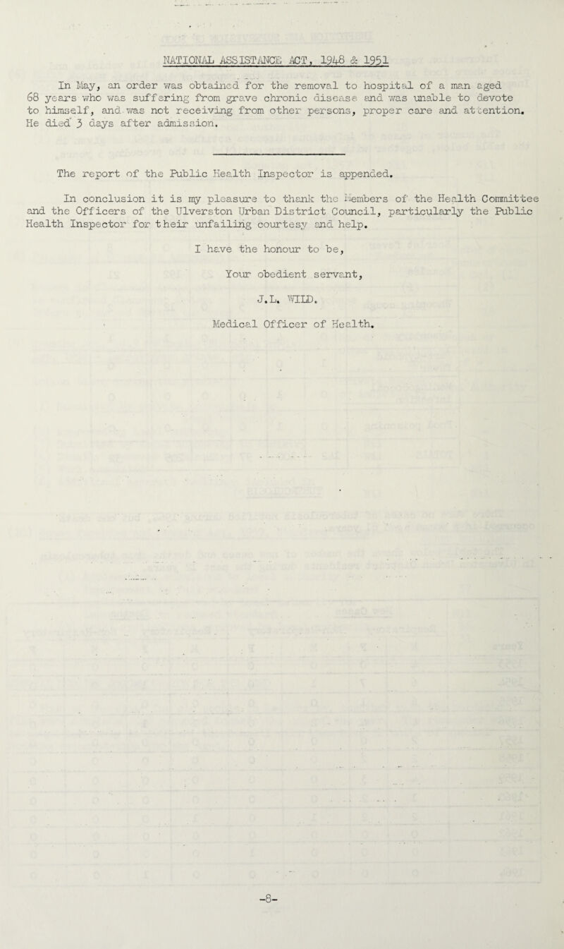 NATIONAL ASSISTANCE ACT, 194-8 & 1951 In May, an order was obtained for the removal to hospital of a man aged 68 years who was suffering from grave chronic disease and was unable to devote to himself, and was not receiving from other persons, proper care and attention. He died^ 3 days after admission. The report of the Public Health Inspector is appended. In conclusion it is my pleasure to thank the iiembers of the Health Committee and the Officers of the Ulverston Urban District Council, particularly the Public Health Inspector for their unfailing courtesy and help. I have the honour to be, Your obedient servant, J.L. WILD. • Medical Officer of Health. -8-