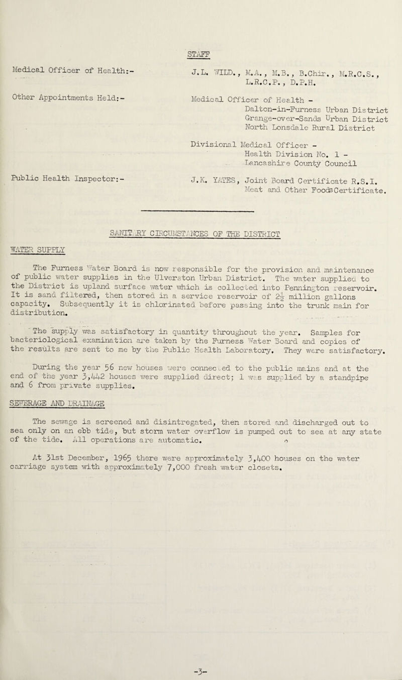 STAFF Medical Officer of Health Other Appointments Held:- Medical Officer of Health - Dalton-in-Furness Urban District Grange-over-Sands Urban District North Lonsdale Rural District Divisional Medical Officer - Health Division No. 1 - ■Lancashire County Council Public Health Inspector:- J.K. YATES, Joint Board Certificate R.S.I. Meat and Other Foods Certificate. SANIT-JRY CEtCUMST/NCES OF THE DISTRICT WATER SUPPLY The Furness v'ater Board is now responsible for the provision and maintenance of public water supplies in the Ulverston Urban District. The water supplied to tue District is upland, surface v/ater which is collected into Pennington reservoir. It is sand filtered, then stored in a service reservoir of 2-g- million gallons capacity. Subsequently it is chlorinated before passing into the trunk main for distr ibut ion. ' The supply was satisfactory in quantity throughout the year. Samples for bacteriological examination are taken by the Furness’ Water Board and copies of the results are sent to me by the Public Health Laboratory, They were satisfactory. During the year 56 new houses were connected to the public mains and at the end of the year 3,442 houses were supplied direct; 1 was supplied by a standpipe and 6 from private supplies, SEWERAGE AND DRAINAGE The sewage is screened and disintregated, then stored and discharged out to sea only on an ebb tide, but storm water overflow is pumped out to sea. at any state of the tide. All operations are automatic. o At 31st December, 1965 there were approximately 3,400 houses on the water carriage system with approximately 7,000 fresh -water closets. -3-