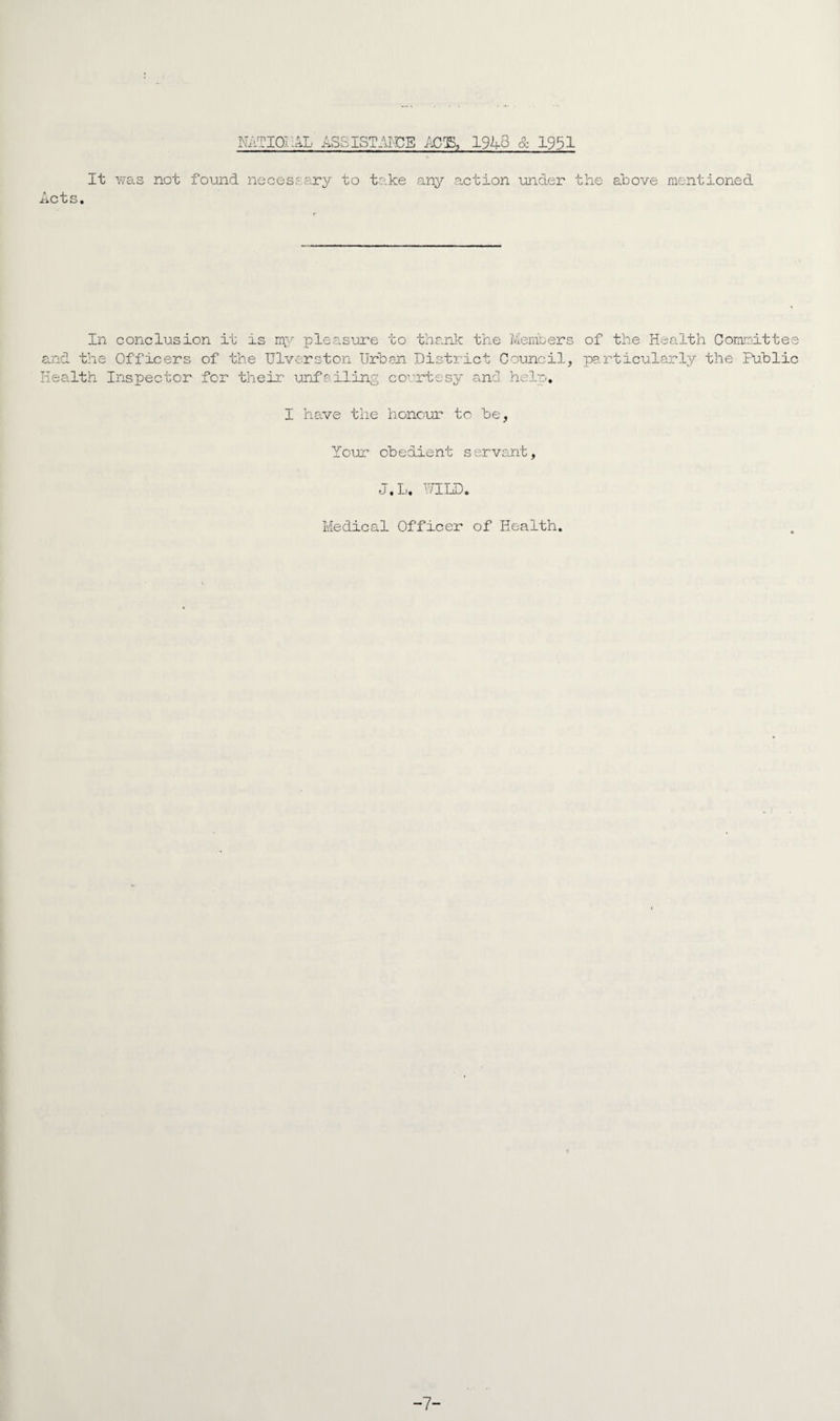 NATIONAL ASSIST-TOE MI'S, 1948 & 1951 It was not found necessary to take any action under the above mentioned Acts. In conclusion it is my pleasure to thank the Members of the Health Committee and the Officers of the Ulverston Urban District Council, particularly the Public Health Inspector for their unfailing courtesy and help, I have the honour to be, Your obedient servant, J.L. WILD. Medical Officer of Health. -7-
