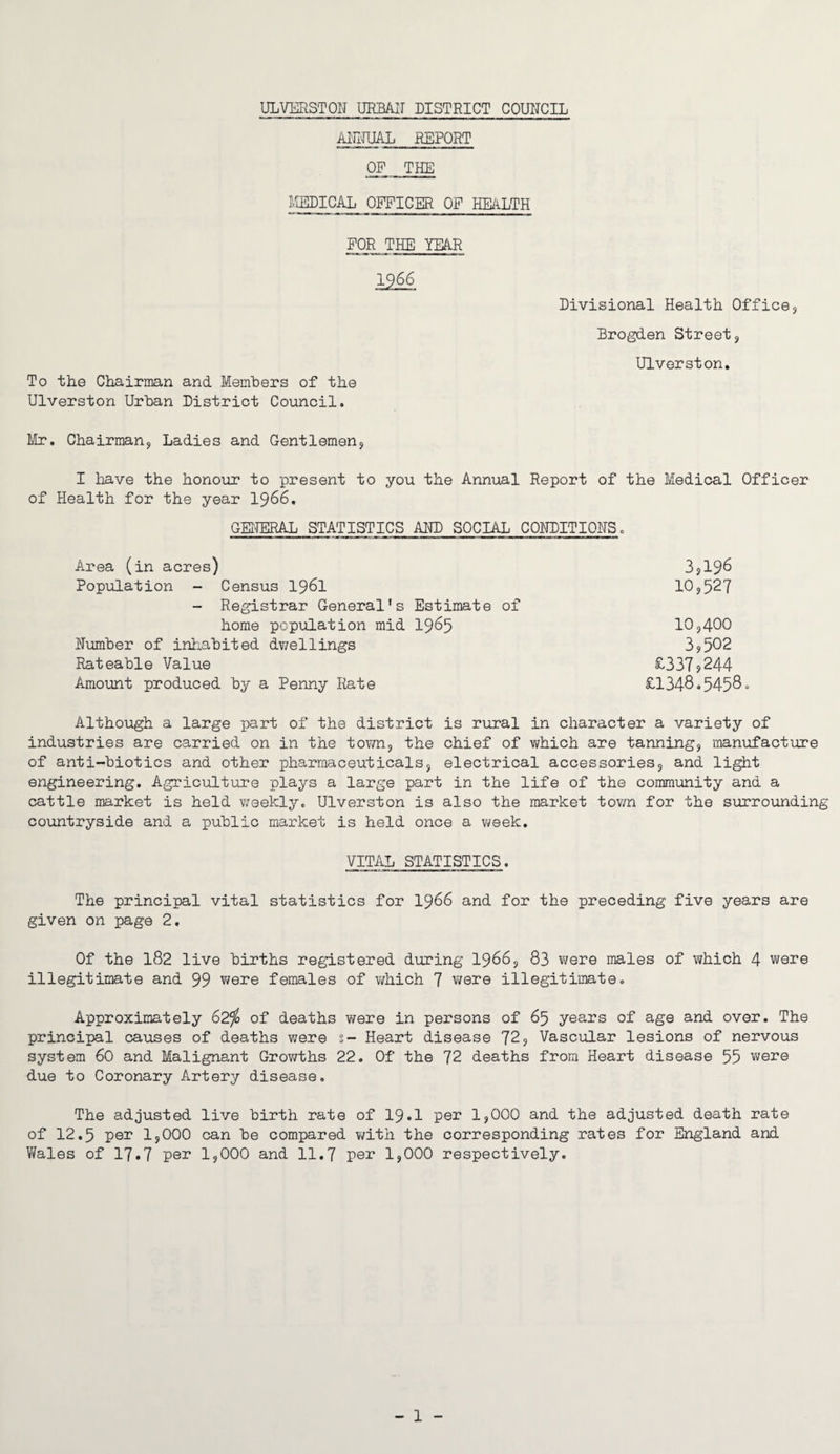 ANNUAL REPORT OF THE MEDICAL OFFICER OF HEALTH FOR THE YEAR Divisional Health Office, Brogden Street, Ulverston. To the Chairman and Members of the Ulverston Urban District Council. Mr. Chairman, Ladies and Gentlemen, I have the honour to present to you the Annual Report of the Medical Officer of Health for the year 1966. GENERAL STATISTICS AND SOCIAL CONDITIONS. Area (in acres) 3,196 Population - Census 1961 10,527 - Registrar General’s Estimate of home population mid 1965 10,400 Number of inhabited dwellings 3,502 Rateable Value £337,244 Amount produced by a Penny Rate £1348.5458 Although a large part of the district is rural in character a variety of industries are carried on in the town, the chief of which are tanning, manufacture of anti-biotics and other pharmaceuticals, electrical accessories, and light engineering. Agriculture plays a large part in the life of the community and a cattle market is held weekly. Ulverston is also the market town for the surrounding countryside and a public market is held once a week. VITAL STATISTICS. The principal vital statistics for 1966 and for the preceding five years are given on page 2. Of the 182 live births registered during 1966, 83 were males of which 4 were illegitimate and 99 were females of which 7 were illegitimate. Approximately 62$ of deaths were in persons of 65 years of age and over. The principal causes of deaths were s- Heart disease 72, Vascular lesions of nervous system 60 and Malignant Growths 22. Of the 72 deaths from Heart disease 55 were due to Coronary Artery disease. The adjusted live birth rate of 19.I per 1,000 and the adjusted death rate of 12.5 per 1,000 can be compared with the corresponding rates for England and Wales of 17.7 per 1,000 and 11.7 per 1,000 respectively.