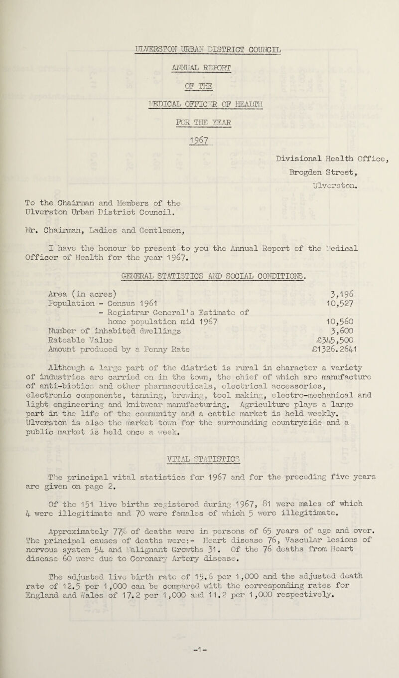 ANNUAL REPORT OF THE IISDICAI. OFFICER OF HEALTH FOR THE YEAR 1967 Divisional Health Office, Brogden Street, Diversion. To the Chairman and Members of the Ulverston Urban District Council. Mr. Chairman, Ladies and Gentlemen, I have the honour to present to you the Annual Report of the Medical Officer of Health for the year 1967. GENERAL STATISTICS AND SOCIAL CONDITIONS. Area (in acres) 3,19» Population - Census 1961 10,527 - Registrar General’s Estimate of home population mid 1967 10,560 Number of inhabited dwellings 3j£>00 Rateable Value <£345 3500 Amount produced by a Penny Rate £1326.2641 Although a large part of the district is rural in character a variety of industries are carried on in the town, the chief of which arc manufacture of anti-biotics and other pharmaceuticals, electrical accessories, electronic components, tanning, brewing, tool making, electro-mechanical and light engineering and knitwear manufacturing. Agriculture plays a large part in the life of the community and a cattle market is held weekly. Ulverston is also the market town for the surrounding countryside and a public market is held once a week. VITAL STATISTICS The principal vital statistics for 1967 and for the preceding five years are given on page 2. Of the 151 live births registered during 19^7^ 81 were males of which 4 were illegitimate and 70 were females of which 5 were illegitimate. Approximately 77/4 of deaths were in persons of 65 years of age and over. The principal causes of deaths were:- Heart disease 76, Vascular lesions of nervous system 54 and alignant Growths 31. Of the 76 deaths from Heart disease 60 were due to Coronary Artery disease. The adjusted live birth rate of 15*6 per 1,000 and the adjusted death rate of 12.5 per 1,000 can be compared with the corresponding rates for England and Wales of 17.2 per 1,000 and 11.2 per 1,000 respectively.