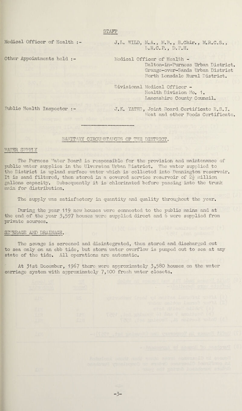 STAFF Medical Officer of Health J.L. WILD, M.A., M.B. , B.Chir. , M.R.C.S., L.R.C.P. , D. P.Il. Other Appointments hold : - Medical Officer of Health - Dalton-in-Furness Urban District. Grange-over-Sands Urban District North Lonsdale Rural District. Divisional Medical Officer - Health Division No. 1. Lancashire County Council. Public Health Inspector J.K. YATF.S, Joint Board Certificate R.S.I. Meat and other Foods Certificate. SANITARY CIRCUMSTANCED OF THE DISTRICT. WATER SUPPLY The Furness vrater Board is responsible for the provision and maintenance of public water supplies in the Ulvcrston Urban District. The water supplied to the District is upland surface water which is collected into Pennington reservoir. It is sand filtered, then stored in a covered service reservoir of 2-g- million gallons capacity. Subsequently it is chlorinated before passing into the trunk main for distribution. The supply was satisfactory in quantity and quality throughout the year. During the year 119 new houses were connected to the public mains and at the end of the year 3,597 houses were supplied direct and 6 were supplied from private sources. SE'ERAGE AND DRAINAGE. The sewage is screened and disintegrated, then stored and discharged out to sea only on an ebb tide, but storm vrater overflow is pumped out to sea at any state of the tide. All operations are automatic. At 31st December, 19^7 there were approximately 3,580 houses on the water carriage system with approximately 7,100 fresh water closets. -3-