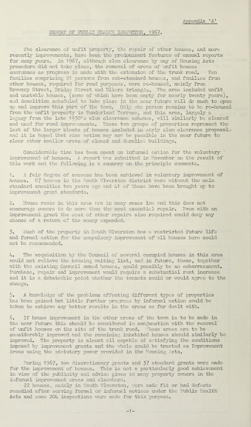 REPORT OF PUBLIC HEALTH INSPECTOR, 1967. Appendix *A1 The clearance of unfit property, the repair of other houses, and more recently improvements, have been the predominant features of annual reports for many years. In 19^7, although slum clearance by way of Housing Acts procedure did not take place, the removal of areas of unfit houses continues as progress is made with the extension of the trunk road. Ten families comprising 21 persons from sub-standard houses, and families from other houses, required for road purposes, were re-housed, mainly from Brewery Street, Bridge Street and Ellers triang.be, The area included unfit and unstable houses, (some of which have been empty for nearly tv/enty years), and demolition scheduled to take place in the near future will do much to open up and improve this part of the town. Only one person remains to be rc-housed from the unfit property in Sunderland Terrace, and this area, largely a legacy from the late 1930's slum clearance schemes, will similarly be cleared and used for road improvements. These two groups of properties represent the last of the larger blocks of houses included in early slum clearance proposals and it is hoped that some action may now be possible in the near future to clear other smaller areas of closed and derelict buildings. Considerable time has been spent on informal action for the voluntary improvement of houses. A report was submitted in November on the result of this work and the following is a summary on the principle comments. 1. A fair degree of success has been achieved in voluntary Improvement of houses. 87 houses in the South ITlverston district were without the main standard amenities two years ago snd 41 of these have been brought up to improvement grant standards, 2. House rents in this area are in many cases low and this does not encourage owners to do more than the most essential repair. Even with an improvement grant the cost of other repairs also required would deny any chance of a return of the money expended, 3. Much of the property in South Ulverston has a restricted future life and formal action for the compulsory improvement of all houses here could not be recommended, 4. The acquisition by the Council of several occupied houses in this area would not relieve the housing waiting list, and in future, these, together with the existing Council owned houses, could possibly be an embarrassment. Purchase, repair and improvement would require a substantial rent increase and it is a debateable point whether the tenants could or would agree to the change. 3. A knowledge of the problems affecting different types of properties has been gained but little further progress by informal action could be taken to achieve any better results in the areas so far 6na.lt with. 6. If house improvement in the other areas of the town is to be made in the near future this should bo considered in conjunction with the removal of unfit houses on the site of the trunk road. These areas are to be considerably improved and the remaining inhabited houses should similarly be improved. The property is almost all capable of satisfying the conditions imposed by improvement grants and the whole could be treated as Improvement Areas using the statutory power provided in the Housing Acts. Curing 1967, two discretionary grants and 37 standard grants were made for the improvement of houses. This is not a particularly good achievement in view of the publicity and advice given to many property owners in the informal improvement areas and elsewhere. 22 houses, mainly in South Ulverston, were made fit or had defects remedied after serving formal or informal notices under the Public Health Acts and some 204 inspections were made for this purpose. -1-