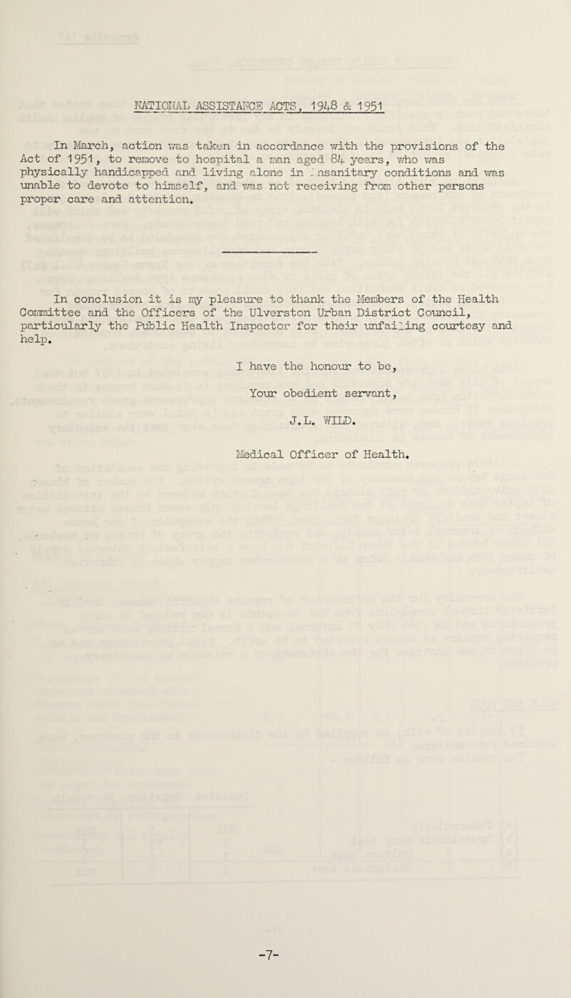 NATIONAL ASSISTANCE ACTS, 1948 & 1951 In March, action was taken in accordance with the provisions of the Act of 1951j to remove to hospital a man aged 84 years, who was physically handicapped and living alone in nsanitary conditions and was unahle to devote to himself, and was not receiving from other persons proper care and attention. In conclusion it is my pleasure to thank the Members of the Health Committee and the Officers of the Ulverston Urban District Council, particularly the Public Health Inspector for their unfailing courtesy and help. I have the honour to be, Your obedient servant, J.L. WILD. Medical Officer of Health. -7-