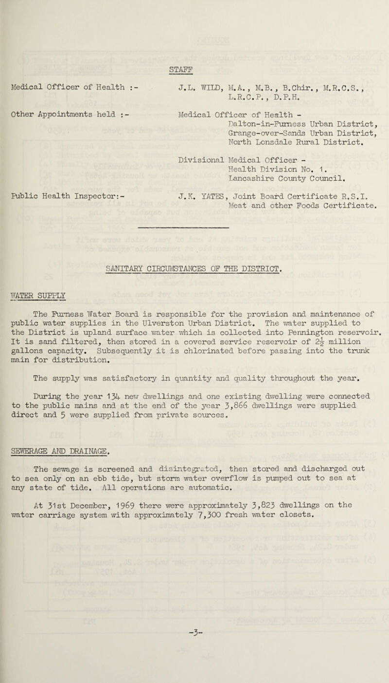 STAFF Medical Officer of Health J.L. WILD, M.A. , M.B. , B.Chir. , M.R.C.S., L.R.C.P. , D.P.H. Other Appointments held Medical Officer of Health - Dalton-in-Furness Urban District, Grange-over-Sands Urban District, North Lonsdale Rural District. Divisional Medical Officer - Health Division No. 1. Lancashire County Council. Public Health Inspector:- J.K. YATES, Joint Board Certificate R.S.I. Meat and other Foods Certificate. SANITARY CIRCUMSTANCES OF THE DISTRICT. WATER SUPPLY The Furness Water Board is responsible for the provision and maintenance of public water supplies in the Ulverston Urban District. The vrater supplied to the District is upland surface water which is collected into Pennington reservoir. It is sand filtered, then stored in a covered service reservoir of 2-g- million gallons capacity. Subsequently it is chlorinated before passing into the trunk main for distribution. The supply was satisfactory in quantity and quality throughout the year. During the year 134 new dwellings and one existing dwelling were connected to the public mains and at the end of the year 3,866 dwellings were supplied direct and 5 were supplied from private sources. SEWERAGE AND DRAINAGE. The sewage is screened and disintegrated, then stored and discharged out to sea only on an ebb tide, but storm water overflow is pumped out to sea at any state of tide. All operations are automatic. At 31st December, 1969 there were approximately 3*823 dwellings on the water carriage system with approximately 7,300 fresh water closets. -3-*