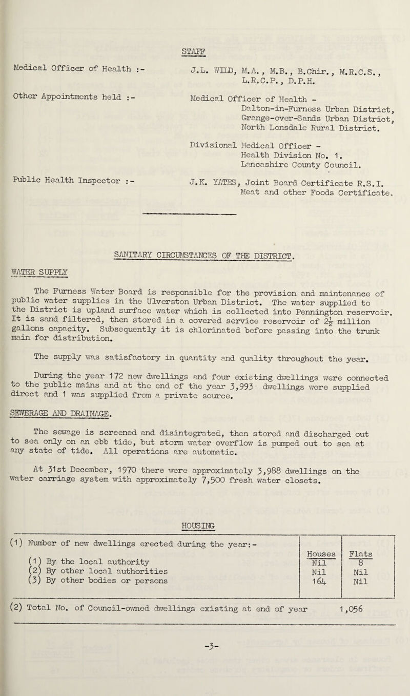 STAFF Medical Officer of Health :- Other Appointments held Public Health Inspector J.L. WILD, M.A. , M.B., B.Chir., M.R.C.S., L.R.C.P. , D.P.H. Medical Officer of Health - Dalton-in-Furness Urban District, Grange-over-Sands Urban District, North Lonsdale Rural District. Divisional Medical Officer - Health Division No, 1. Lancashire County Council. J.K. YATES, Joint Board Certificate R.S.I. Meat and other Poods Certificate. WATER SUPPLY SANITARY CIRCUMSTANCES OF THE DISTRICT. ihe Furness Water Board is responsible for the provision and maintenance of public water supplies in the Ulverston Urban District. The water supplied to the District is upland surface water which is collected into Pennington reservoir. It is sand filtered, then stored in a covered service reservoir of 2-g- million gallons capacity. Subsequently it is chlorinated before passing into the trunk main for distribution. The supply was satisfactory in quantity and quality throughout the year. During the year 172 new dwellings and four existing dwellings were connected to the public mains and at the end of the year 3 , 993 dwellings were supplied direct and 1 was supplied from a private source. SEWERAGE AND DRAINAGE. The sewage is screened and disintegrated, then stored and discharged out to sea only on an ebb tide, but storm water overflow is pumped out to sea at any state of tide. All operations are automatic. At 31st December, 1970 there were approximately 3,988 dwellings on the water carriage system with approximately 7,500 fresh water closets. HOUSING (l) Number of new dwellings erected during the year:- (1) By the local authority Houses Flats Nil 8 (2) By other local authorities Nil Nil (3) By other bodies or persons 1 64 Nil (2) Total No. of Council-owned dwellings existing at end of year 1 ,056 -3-