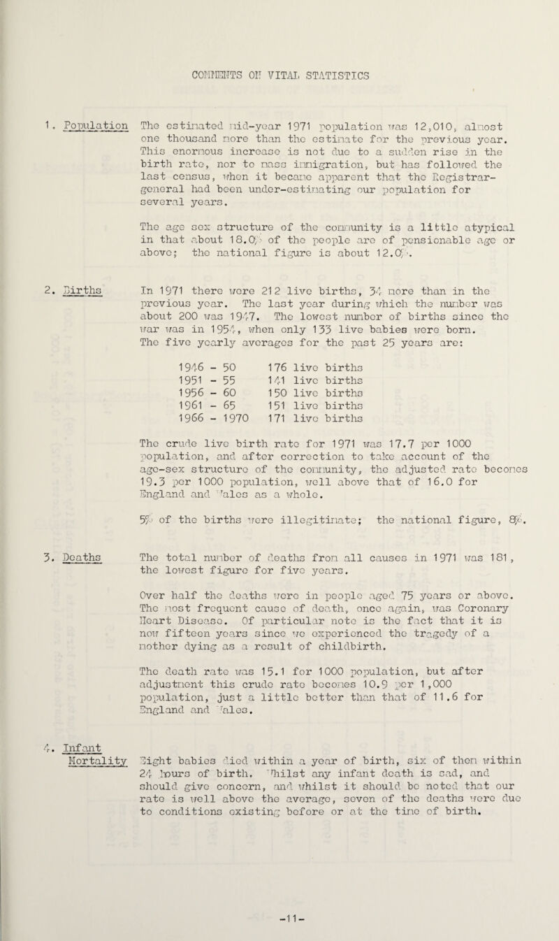 COMirElTTS 01! VITAL STATISTICS 1. Population 2. Births 3. Deaths A. Infant Mortality The estinated nid-year 1971 population was 12,010, almost one thousand nore than the estimate for the previous year. This enormous increase is not due to a sudden rise in the birth rate, nor to mass immigration, but has followed the last census, when it became apparent that the Registrar- general had been under-estimating our population for several years. The age sex structure of the community is a little atypical in that about 18.0m of the people are of pensionable age or above; the national figure is about 12.09’. In 1971 there were 212 live births, 34 more than in the previous year. The last year during which the number was about 200 was 1947. The lowest number of births since the war was in 1954, when only 133 live babies were born. The five yearly averages for the past 25 years are: 1946 - 50 1951 - 55 1956 - 60 1961 - 65 1966 - 1970 176 live births 141 live births 150 live births 151 live births 171 live births The crude live birth rate for 1971 was 17.7 per 1000 population, and after correction to take account of the age-sex structure of the community, the adjusted rate becones 19.3 per 1000 population, well above that of 16.0 for England and Biles as a whole. 54J of the births were illegitimate; the national figure, &/-. The total number of deaths from all causes in 1971 was 181, the lowest figure for five years. Over half the deaths were in people aged 75 years or above. The most frequent cause of death, once again, was Coronary Heart Disease. Of particular note is the fact that it is now fifteen years since we experienced the tragedy of a mother dying as a result of childbirth. The death rate was 15.1 for 1000 population, but after adjustment this crude rate becomes 10.9 per 1,000 population, just a little better than that of 11.6 for England and Bales. Eight babies died within a year of birth, six of then within 24 hours of birth, diilst any infant death is sad, and should give concern, and whilst it should be noted that our rate is well above the average, seven of the deaths were due to conditions existing before or at the tine of birth. -11-