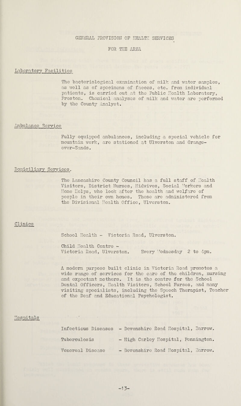 GENERAL PROVISION OF HEALTH SERVICES FOR THE AREA Laboratory Facilities The bacteriological examination of milk and water samples, as well as of specimens of faeces, etc. from individual patients, is carried out at the Public Health Laboratory, Preston. Chemical analyses of milk and water are performed by the County Analyst. Ambulance Service Fully equipped ambulances, including a special vehicle for mountain work, are stationed at Ulverston and Orange- over-Sands. Domiciliary Services. The Lancashire County Council has a full staff of Health Visitors, District Nurses, ITidwives, Social Workers and Home Helps, who look after the health and welfare of people in their own homes. These arc administered from the Divisional Health Office, Ulverston. Clinics School Health - Victoria Road, Ulverston. Child Health Centre - Victoria Road, Ulverston. Every Wednesday 2 to 4pm. A modern purpose built clinic in Victoria Road promotes a wide range of services for the care of the children, nursing and expectant nothers. It is the centre for the School Dental Officers, Health Visitors, School Nurses, and many visiting specialists, including the Speech Therapist, Teacher of the Deaf and Educational Psychologist. Hospitals Infectious Diseases - Devonshire Road Hospital, Barrow. Tuberculosis - High Carley Hospital, Pennington. Venereal Disease - Devonshire Road Hospital, Barrow. -13-