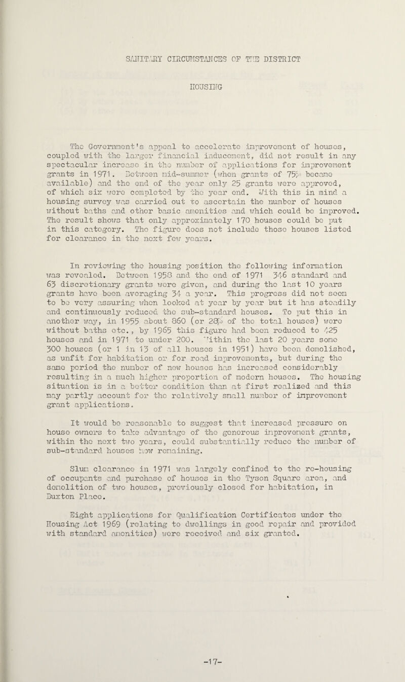 SAITIT/JIY CIRCUMSTANCES OF THE DISTRICT HOUSING The Government's appeal to accelerate improvement of houses, coupled with the larger financial inducement, did not result in any spectacular increase in the number of applications for improvement grants in 1971. Between mid-summer (when grants of 75b1 become available) and the end of the year only 25 grants were approved, of which six were completed by the year end. With this in mind a housing survey was carried out to ascertain the number of houses without baths and other basic amenities and which could be improved. The result shows that only approximately 170 houses could be put in this category. The figure does not include those houses listed for clearance in the next few years. In reviewing the housing position the following information was revealed. Between 1950 and the end of 1971 346 standard and 63 discretionary grants were given, and during the last 10 years grants have been averaging 34 a year. This progress did not seem to be very assuring when looked at year by year but it has steadily and continuously reduced the sub-standard houses. To put this in another way, in 1955 about 860 (or 28>o of the total houses) were without baths etc., by 1965 this figure had been reduced to 425 houses and in 1971 to under 200. *rithin the last 20 years some 300 houses (or 1 in 13 of all houses in 1951) have been demolished, as unfit for habitation or for road improvements, but during the same period the number of new houses has increased considerably resulting in a much higher proportion of modern houses. The housing situation is in a better condition than at first realized and this may partly account for the relatively small number of improvement grant applications. It would be reasonable to suggest that increased pressure on house owners to take advantage of the generous improvement grants, within the next two years, could substantially reduce the number of sub-standard houses how remaining. Slum clearance in 1971 was largely confined to the re-housing of occupants and purchase of houses in the Tyson Square area, and demolition of two houses, previously closed for habitation, in Buxton Place. Eight applications for Qualification Certificates under the Housing Act 1969 (relating to dwellings in good repair and provided with standard amenities) were received and six granted. -17-