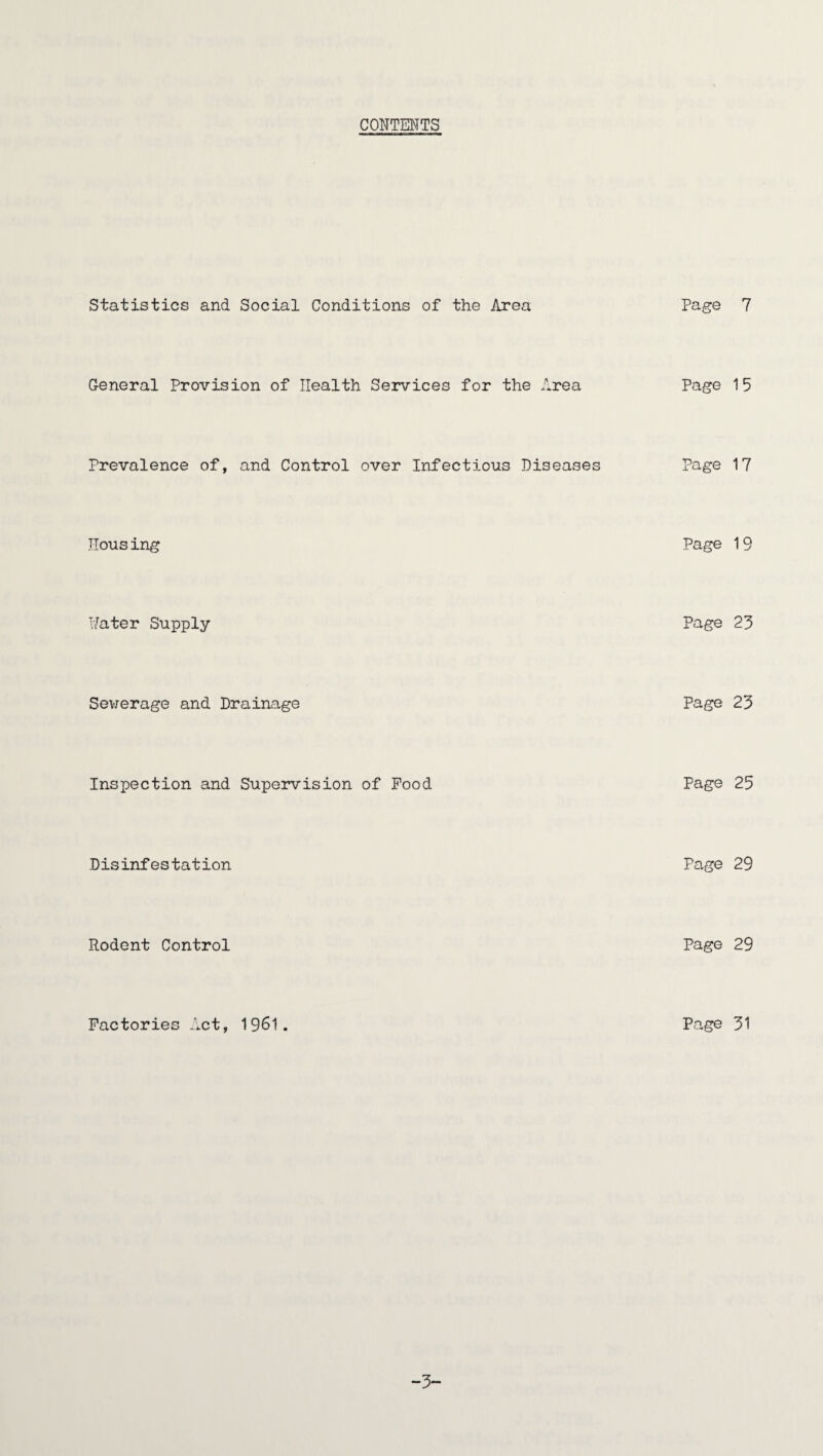CONTENTS Statistics and Social Conditions of the Area Page 7 General Provision of Health Services for the Area Page 15 Prevalence of, and Control over Infectious Diseases Page 17 Housing Page 19 Hater Supply Page 23 Sewerage and Drainage Page 23 Inspection and Supervision of Food Page 25 Disinfestation Page 29 Rodent Control Page 29 Factories Act, 1961. Page 31 -3-