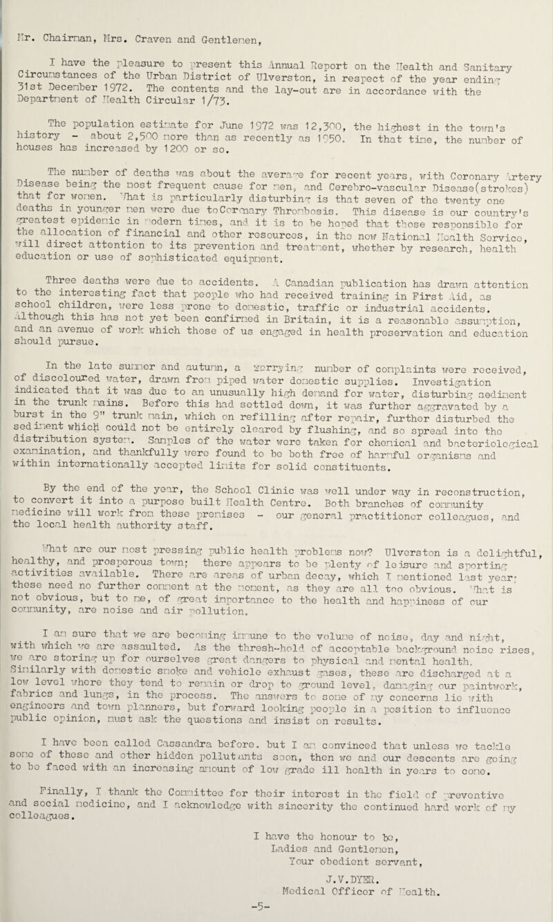 Hr. Chairnan, Mrs. Craven and Gentlemen, I have the pleasure to present this Annual Report on the Health and Sanitary Circumstances of the Urban District of Ulverston, in respect of the year ending 31st December 1972. The contents and the lay-out are in accordance with the Department of Health Circular l/73. xhe population estimate for June 1972 was 12,300, the highest in the town’s history - about 2,500 more than as recently as 1050. In that tine, the number of houses has increased by 1200 or so. Tne number of deaths was about the average for recent years, with Coronary Irtery Disease being the most frequent cause for men, and Cerebro-vascular Disease(strokes) that for women. Uhat is particularly disturbing is that seven of the twenty one deaths in younger men were due to Cor aiary Thrombosis. This disease is our country's •greatest epidemic in odern times, and. it is to be hoped that those responsible for the allocation of financial and other resources, in the now National Health Service, will direct attention to its prevention and treatment, whether by research, health education or use of sophisticated equipment. Three deaths were due to accidents. x Canadian publication has drawn attention to the interesting fact that people who had received training in First Aid, as school children, were less prone to domestic, traffic or industrial accidents, although this has not yet been confirmed in Britain, it is a reasonable assumption, and an avenue of work which those of us engaged in health preservation and education should pursue. In the late summer and autumn, a worrying number of complaints were received, of discoloured water, drawn from piped water domestic supplies. Investigation indicated that it was due to an unusually high demand for water, disturbing sediment in the trunk mains. Before this had settled down, it was further aggravated by a burst in the 9'' trunk main, which on refilling after repair, further disturbed the sediment which could not be entirely cleared by flushing, and so spread into the distribution system. Samples of the water were taken for chemical and bacteriological examination, and thankfully were found to be both free of harmful organisms and within internationally accepted limits for solid constituents. By the end of the year, the School Clinic was well under way in reconstruction, to convert it into a purpose built Health Centre. Both branches of community medicine will work from these premises - our general practitioner colleagues, and the local health authority staff. .Hiat are our most pressing public health problems now? Ulverston is a delightful healthy, and prosperous town; there appears to be plenty of leisure and sporting activities available. There are areas of urban decay, which I mentioned last year' these need no further comment at the moment, as they are all too obvious. Mint is not obvious, but to me, of great importance to the health and happiness of our community, are noise and air pollution. t I am oure that we are becoming immune to the volume of noise, day and night, with which to are assaulted. As the thresh—hold of acceptable background noise rises, we are storing up for ourselves great dangers to physical and mental health. Similarly with domestic smoke and. vehicle exhaust gases, these .arc discharged at a low level where they tend to remain or drop to ground level, damaging our paintwork, fabrics and lungs, in the process. The answers to come of my concerns lie with engineers and town planners, but forward looking people in a position to influence public opinion, must ask the questions and insist on results. I have boon called Cassandra before, but I am convinced that unless we tackle some of these and other hidden pollutants soon, then we and. our descents are going to bo faced with an increasing amount of low grade ill health in years to come. Finally, I thank the Committee for their interest in the field of preventive and social medicine, and I acknowledge with sincerity the continued hard work of ny colleagues. I have the honour to bo, Ladies and Gentlemen, Your obedient servant, -5- J.V.DYSR. Medical Officer of Health.