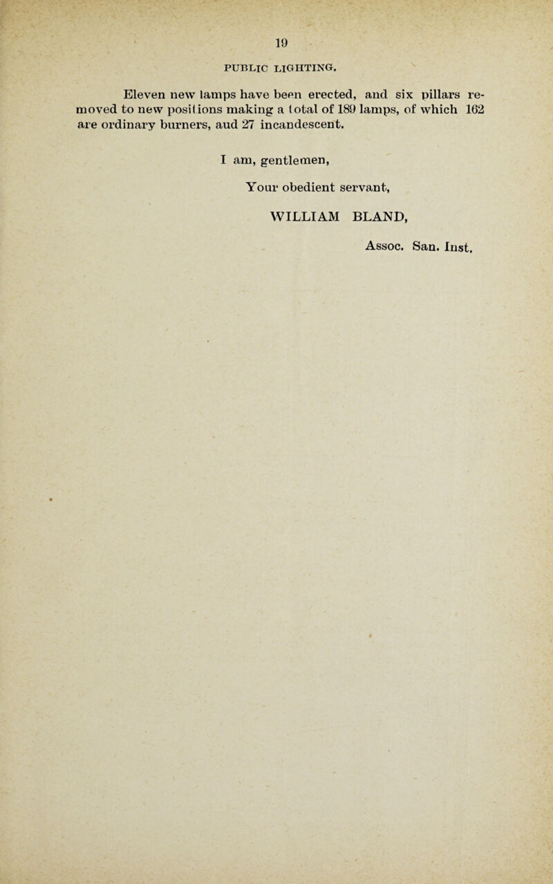PUBLIC LIGHTING. Eleven new lamps have been erected, and six pillars re¬ moved to new posil ions making a total of 189 lamps, of which 162 are ordinary burners, aud 27 incandescent. I am, gentlemen, Your obedient servant, WILLIAM BLAND, Assoc. San. Inst.