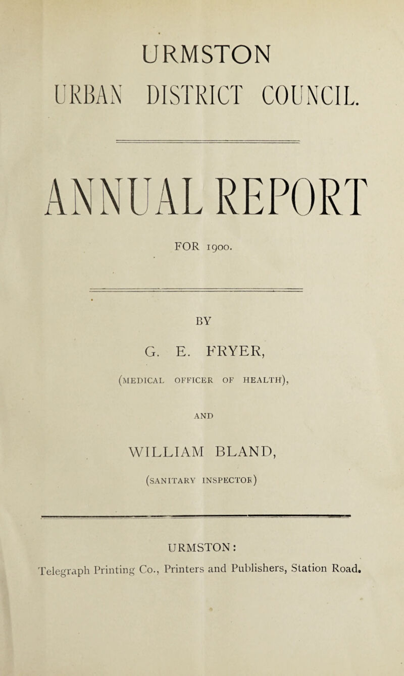 URMSTON DISTRICT COUNCIL ANNUAL REPORT FOR igoo. BY G. E. FRYER, (medical officer of health), AND WILLIAM BLAND, (sanitary inspector) URMSTON: Telegraph Printing Co., Printers and Publishers, Station Road.