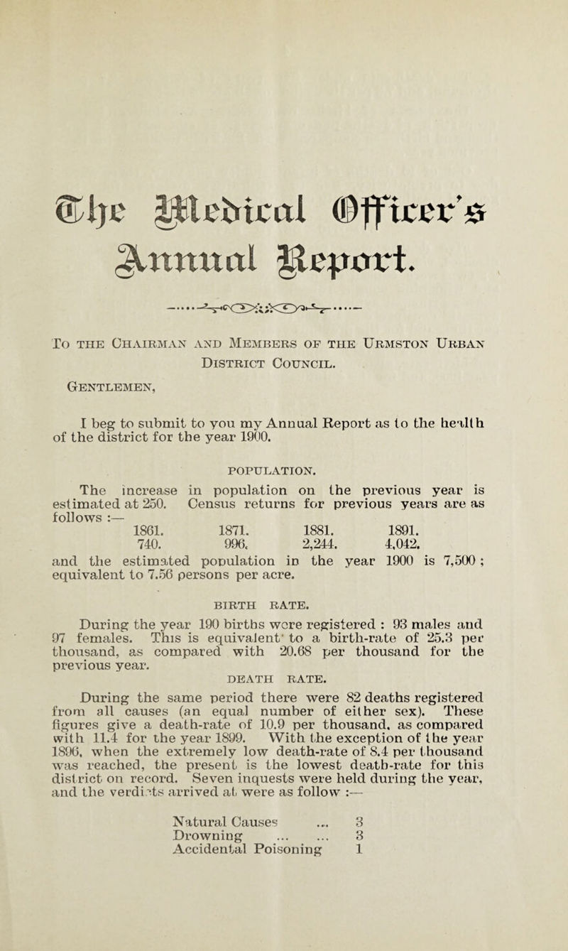 <Tl)c itU'Mcal (Officer# Annual |lepcrrt. —• • • • -^,csCg>ft;V< To the Chairman and Members of the Urmston Urban District Council. Gentlemen, I beg to submit to you my Annual Report as to the health of the district for the year 1900. population. The increase in population on the previous year is estimated at 250. Census returns for previous years are as follows :— 1861. 1871. 1881. 1891. 740. 996. 2,244. 4,042. and the estimated population in the year 1900 is 7,500; equivalent to 7.56 persons per acre. BIRTH RATE. During the year 190 births were registered : 93 males and 97 females. This is equivalent' to a birth-rate of 25.3 per thousand, as compared with 20.68 per thousand for the previous year. death rate. During the same period there were 82 deaths registered from all causes (an equal number of either sex). These figures give a death-rate of 10.9 per thousand, as compared with 11.4 for the year 1899. With the exception of the year 1896, when the extremely low death-rate of 8.4 per thousand was reached, the present is the lowest death-rate for this district on record. Seven inquests were held during the year, and the verdicts arrived at, were as follow :— Natural Causes .... 3 Drowning . 3 Accidental Poisoning 1