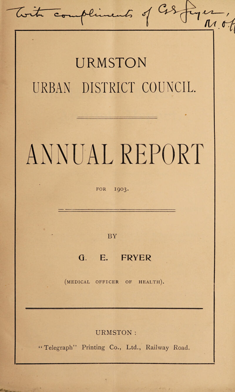 URMSTON URBAN DISTRICT COUNCIL. ANNUAL REPORT FOR I903. Q. E. FRYER (medical officer of health). URMSTON: “Telegraph” Printing Co., Ltd., Railway Road.