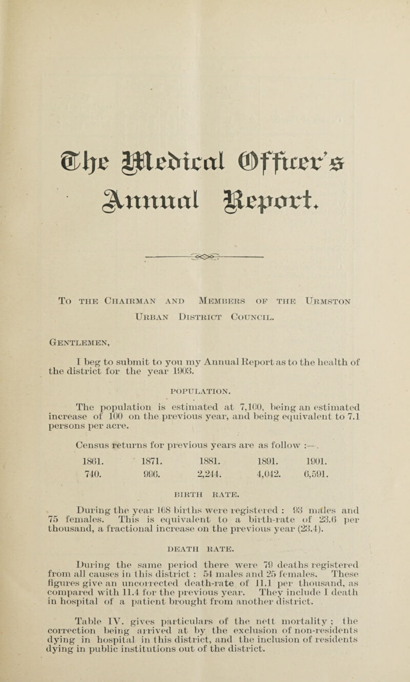 £l)c litebteal (OffttcTS Annual JlqjorL <X~>oU To the Chairman and Members of the Urmston Urban District Council. Gentlemen, I beg to submit to you my Annual Report as to the health of the district for the year 1903. POPULATION. The population is estimated at 7,100, being an estimated increase of 100 on the previous year, and being equivalent to 7.1 persons per acre. Census returns for previous years are as follow :—. 1861. 1871. 1881. 1891. 1901. 740. 996. 2,244. 4,042. 6,591. BIRTH RATE. During the year 108 births were registered : 93 males and 75 females. This is equivalent to a birth-rate of 23.6 per thousand, a fractional increase on the previous year (23.4). DEATH RATE. During the same period there were 79 deaths registered from all causes in this district : 54 males and 25 females. These figures give an uncorrected death-rate of 11.1 per thousand, as compared with 11.4 for the previous year. They include I death in hospital of a patient brought from another district. Table IV. gives particulars of the nett mortality ; the correction being arrived at by the exclusion of non-residents dying in hospital in this district, and the inclusion of residents dying in public institutions out of the district.