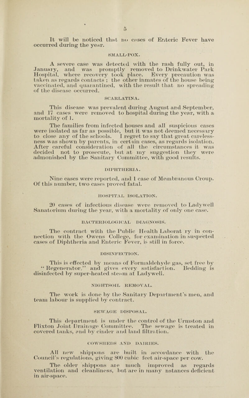 It will be noticed that no cases of Enteric Fever have occurred during the year. SMALL-POX. A severe case was detected with the rash fully out, in January, and was promptly removed to Drinkwater Park Hospital, where recovery took place. Every precaution was taken as regards contacts ; the other inmates of the house being vaccinated, and quarantined, with the result that no spreading of the disease occurred. SCARLATINA. This disease was prevalent during August and September, and 17 cases were removed to hospital during the year, with a mortality of 1. The families from infected houses and all suspicious cases were isolated as far as possible, but it was not deemed necessary to close any of the schools. I regret to say that great careless¬ ness was shown by parents, in certain cases, as regards isolation. After careful consideration of all the circumstances it was decided not to prosecute, but at my suggestion they were admonished by the Sanitary Committee, with good results. DIPHTHERIA. Nine cases were reported, and 1 case of Membranous Croup. Of this number, two cases proved fatal. HOSPITAL ISOLATION. 20 cases of infectious disease were removed to Ladywell Sanatorium during the year, with a mortality of only one case. BACTERIOLOGICAL DIAGNt ISIS. The contract with the Public Health Laborat ry in con¬ nection with the Owens College, for examination in suspected cases of Diphtheria and Enteric Fever, is still in force. DISINFECTION. This is effected by means of Formaldehyde gas, set free by “Regenerator,” and gives every satisfaction. Bedding is disinfected by super-heated steam at Ladywell. NIGHTSOIL REMOVAL. The work is done by the Sanitary Department’s men, and team labour is supplied by contract. SEWAGE DISPOSAL. This department is under the control of the Urmston and Flixton Joint Drainage Committee. The sewage is treated in covered tanks, and by cinder and land filtration. COWSHEDS AND DAIRIES. All new sliippons are built in accordance with the Council’s regulations, giving 800 cubic feet air-space per cow. The older sliippons are much improved as regards ventilation and cleanliness, but are in many nstances deficient in air-space.