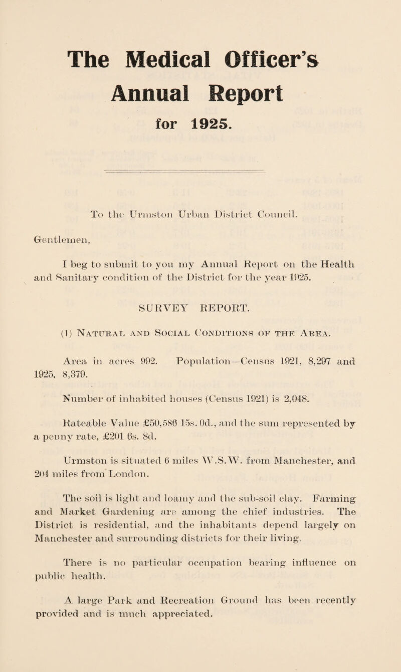 The Medical Officer’s Annual Report for 1925. To the Urmstoii Urban District ('ouncil. Gentlemen, I beg to submit to you my Annual Keport on the Health and Sanitary condition of the District for the year 11)25. SURVEY REPORT. (1) Natural and Social C'onditions of the Area. Area in acres 992. Popidation—Census 1921, 8,297 and 1925, 8,379. Number of inhabited houses (Census 1921) is 2,018. Rateable Value £50,586 15s. Od., and the sum represented by a penny rate, £201 6s. 8d. Urmston is situated 6 miles W.S.W. from Manchester, and 201 miles from London. The soil is light and loamy and the sub-soil clay. Farming* and Market Gardening are among the chief industries. The District is residential, and the inhabitants depend largely on Manchester and surrounding districts for their living. There is no pailicidar occupation bearing influence on public health. A large Park and Recreation Ground has been recently provided and is much appreciated.