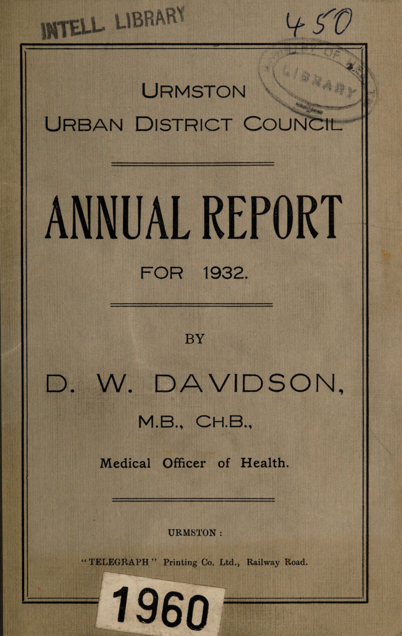 * |4 QV * aH * Dnnn? t Urmston a-F <*S|» Urban District Council ANNUAL REPORT FOR 1932. BY D. W. DAVIDSON, M.B., CH.B., Medical Officer of Health. URMSTON: (( r TELEGRAPH ” Printing Co. Ltd., Railway Road. I960