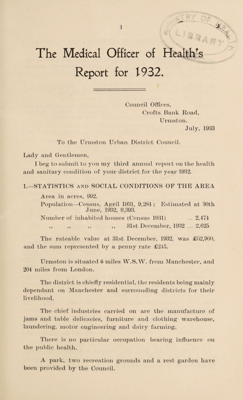 The Medical Officer of Health's Report for \ 932. Council Offices, Crofts Bank Road, Urmston. July, 1933 To the Urmston Urban District Council. Lady and Gentlemen, I beg to submit to you my third annual report on the health and sanitary condition of your district for the year 1932. 1.—STATISTICS and SOCIAL CONDITIONS OF THE AREA Area in acres, 992. Population—Census, April 1931, 9,284 ; Estimated at 30th June, 1932, 9,393. Number of inhabited houses (Census 1931) ... 2,474 ,, ,, ,, ,, 31st December, 1932 ... 2,625 The rateable value at 31st December, 1932, was £62,900, and the sum represented by a penny rate £245. Urmston is situated 6 miles W.S.W, from Manchester, and 204 miles from London. The district is chiefly residential, the residents being mainly dependant on Manchester and surrounding districts for their livelihood. The chief industries carried on are the manufacture of jams and table delicacies, furniture and clothing warehouse, laundering, motor engineering and dairy farming. There is no particular occupation bearing influence on the public health. A park, two recreation grounds and a rest garden have been provided by the Council.