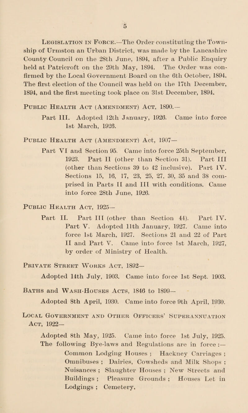 Legislation in Force.—The Order constituting the Town¬ ship of Urmston an Urban District, was made by the Lancashire County Council on the 28th June, 1894, after a Public Enquiry held at Patricroft on the 29tli May, 1894. The Order was con¬ firmed by the Local Government Board on the 6th October, 1894. The first election of the Council was held on the 17th December, 1894, and the first meeting took place on 31st December, 1894, Public Health Act (Amendment) Act, 1890.— Part III. Adopted 12th January, 1926. Came into force 1st March, 1926. Public Health Act (Amendment) Act, 1907- Part VI and Section 95. Came into force 25th September, 1923. Part II (other than Section 31). Part III (other than Sections 39 to 42 inclusive). Part IV. Sections 15, 16, 17, 23, 25, 27, 30, 35 and 38 com¬ prised in Parts II and III with conditions. Came into force 28th June, 1926. Public Health Act, 1925- Part II. Part III (other than Section 44). Part IV. Part V. Adopted 11th January, 1927. Came into force 1st March, 1927. Sections 21 and 22 of Part II and Part V. Came into force 1st March, 1927, by order of Ministry of Health. Private Street Works Act, 1892— Adopted 14th July, 1903. Came into force 1st Sept. 1903. Baths and Wash-Houses Acts, 1846 to 1899— Adopted 8th April, 1930. Came into force 9tli April, 1930. Local Government and Other Officers’ Superannuation Act, 1922— Adopted 8th May, 1925. Came into force 1st July, 1925. The following Bye-laws and Regulations are in force Common Lodging Houses ; Hackney Carriages ; Omnibuses ; Dairies, Cowsheds and Milk Shops ; Nuisances ; Slaughter Houses ; New Streets and Buildings ; Pleasure Grounds ; Houses Let in Lodgings ; Cemetery,