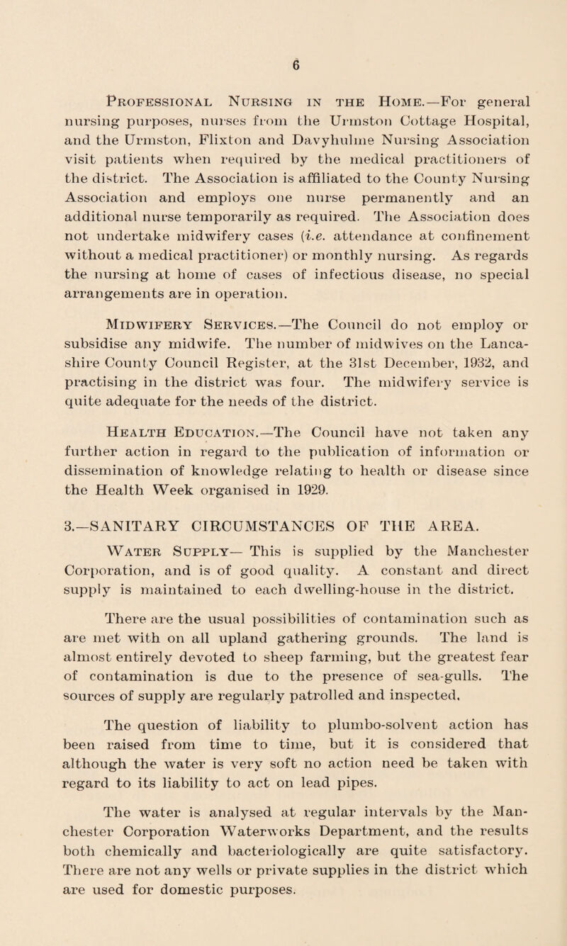 Professional Nursing in the Home.—For general nursing purposes, nurses from the Urmston Cottage Hospital, and the Urmston, Flixton and Davyliulme Nursing Association visit patients when required by the medical practitioners of the district. The Association is affiliated to the County Nursing Association and employs one nurse permanently and an additional nurse temporarily as required. The Association does not undertake midwifery cases {i.e. attendance at confinement without a medical practitioner) or monthly nursing. As regards the nursing at home of cases of infectious disease, no special arrangements are in operation. Midwifery Services.—The Council do not employ or subsidise any midwife. The number of midwives on the Lanca¬ shire County Council Register, at the 31st December, 1932, and practising in the district was four. The midwifery service is quite adequate for the needs of the district. Health Education.—The Council have not taken any further action in regard to the publication of information or dissemination of knowledge relating to health or disease since the Health Week organised in 1929. 3.—SANITARY CIRCUMSTANCES OF THE AREA. Water Supply— This is supplied by the Manchester Corporation, and is of good quality. A constant and direct supply is maintained to each dwelling-house in the district. There are the usual possibilities of contamination such as are met with on all upland gathering grounds. The land is almost entirely devoted to sheep farming, but the greatest fear of contamination is due to the presence of sea-gulls. The sources of supply are regularly patrolled and inspected. The question of liability to plumbo-solvent action has been raised from time to time, but it is considered that although the water is very soft no action need be taken with regard to its liability to act on lead pipes. The water is analysed at regular intervals by the Man¬ chester Corporation Waterworks Department, and the results both chemically and bacteriologically are quite satisfactory. There are not any wells or private supplies in the district which are used for domestic purposes.
