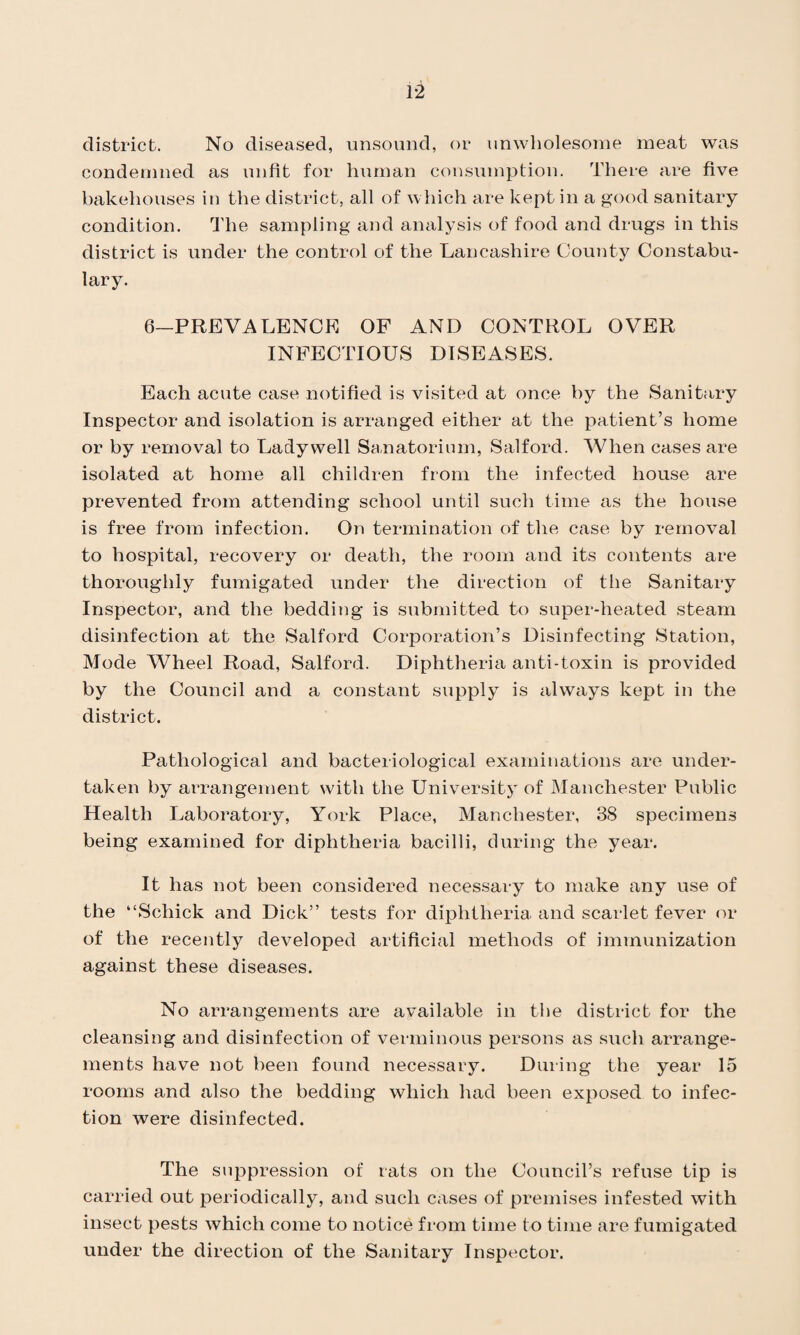 district. No diseased, unsound, or unwholesome meat was condemned as unfit for human consumption. There are five bakehouses in the district, all of which are kept in a good sanitary condition. The sampling and analysis of food and drugs in this district is under the control of the Lancashire County Constabu¬ lary. 6—PREVALENCE OF AND CONTROL OVER INFECTIOUS DISEASES. Each acute case notified is visited at once by the Sanitary Inspector and isolation is arranged either at the patient’s home or by removal to Ladywell Sanatorium, Salford. When cases are isolated at home all children from the infected house are prevented from attending school until such time as the house is free from infection. On termination of the case by removal to hospital, recovery or death, the room and its contents are thoroughly fumigated under the direction of the Sanitary Inspector, and the bedding is submitted to super-heated steam disinfection at the Salford Corporation’s Disinfecting Station, Mode Wheel Road, Salford. Diphtheria anti-toxin is provided by the Council and a constant supply is always kept in the district. Pathological and bacteriological examinations are under¬ taken by arrangement with the University of Manchester Public Health Laboratory, York Place, Manchester, 38 specimens being examined for diphtheria bacilli, during the year. It has not been considered necessary to make any use of the “Schick and Dick” tests for diphtheria and scarlet fever or of the recently developed artificial methods of immunization against these diseases. No arrangements are available in the district for the cleansing and disinfection of verminous persons as such arrange¬ ments have not been found necessary. During the year 15 rooms and also the bedding which had been exposed to infec¬ tion were disinfected. The suppression of rats on the Council’s refuse tip is carried out periodically, and such cases of premises infested with insect pests which come to notice from time to time are fumigated under the direction of the Sanitary Inspector.