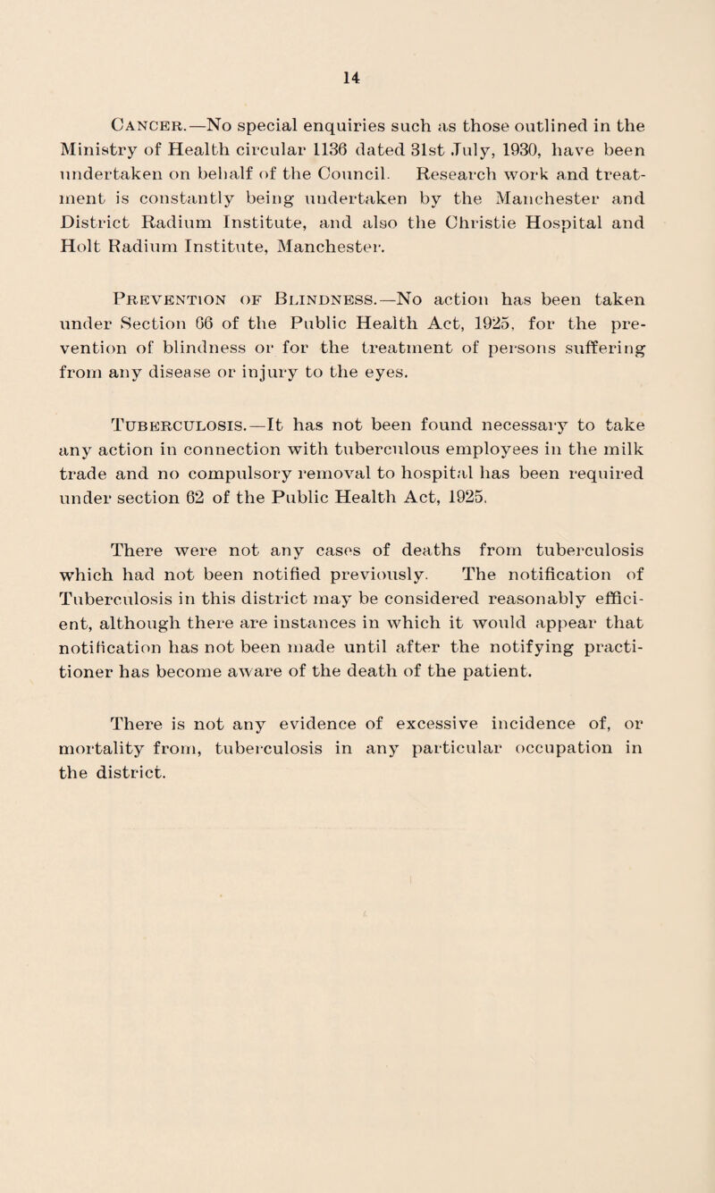 Cancer.—No special enquiries such as those outlined in the Ministry of Health circular 1136 dated 31st July, 1930, have been undertaken on behalf of the Council. Research work and treat¬ ment is constantly being undertaken by the Manchester and District Radium Institute, and also the Christie Hospital and Holt Radium Institute, Manchester. Prevention of Blindness.—No action has been taken under Section 66 of the Public Health Act, 1925, for the pre¬ vention of blindness or for the treatment of persons suffering from any disease or injury to the eyes. Tuberculosis.—It has not been found necessary to take any action in connection with tuberculous employees in the milk trade and no compulsory removal to hospital has been required under section 62 of the Public Health Act, 1925. There were not any cases of deaths from tuberculosis which had not been notified previously. The notification of Tuberculosis in this district may be considered reasonably effici¬ ent, although there are instances in which it would appear that notification has not been made until after the notifying practi¬ tioner has become aware of the death of the patient. There is not any evidence of excessive incidence of, or mortality from, tuberculosis in any particular occupation in the district.
