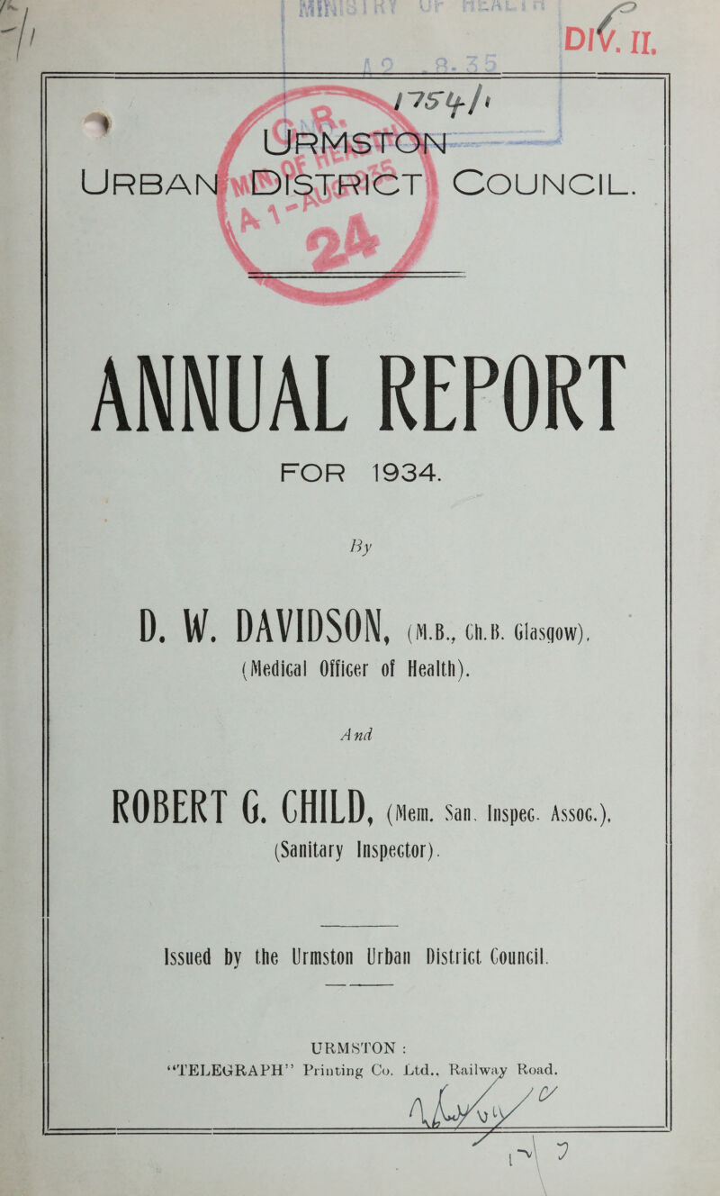 / ■ ^ : Dl Cii. Ur^ton U RBANiiiv©?^XRlCT ! COU N C1L. l|V©r|XRK ANNUAL REPORT FOR 1934. By D. W. DAVIDSON, (M.B., Ch.D. Gla.sflow). (Medical Officer of Health). A nd ROBERT G. CHILD, (Mem, San, liispec. Assoc.), (Sanitary Inspector). Issued by the Urmston Urban District Council. URMSTON : “TELEGRAPH” Printing Cu. Ltd.. Railwiw Road. 7