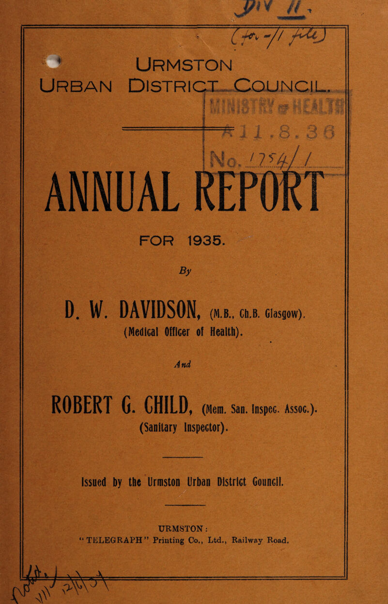 Sf y/  ^ Urmston Urban DiSTRiqx^„CojJNCiL. P':’ - -v t I i X FOR 1935. By D. W. DAVIDSON. (M.B., CLB. Glasgow), (Medical Officer of Health). ft And ROBERT G. CHILD. (Mem. San. Inspec. Assoc.). (Sanitary Inspector). Issned by the Urmston Urban District Gonncil. URMSTON: “TELEGRAPH” Printing Co*, Ltd,, Railway Road. JtJ—