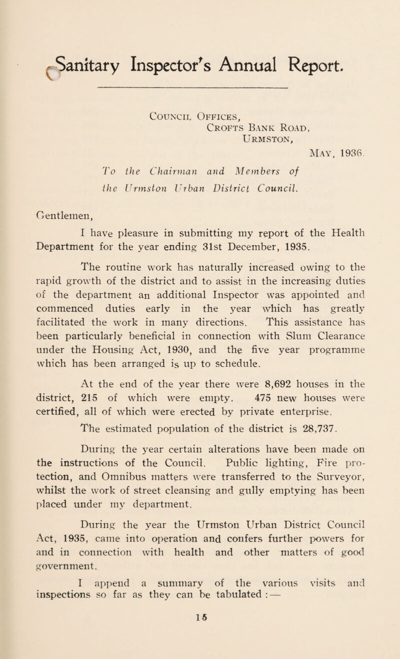 ^Sanitary Inspector's Annual Report. Council Offices, Crofts Bank Road, Urmston, May, 1986. To the Chairman and Members of the Urmston Urban District Council. Gentlemen, I have pleasure in submitting my report of the Health Department for the year ending 31st December, 1935. The routine work has naturally increased owing to the rapid growth of the district and to assist in the increasing duties of the department an additional Inspector was appointed and commenced duties early in the year which has greatly facilitated the work in many directions. This assistance has been particularly beneficial in connection with Slum Clearance under the Housing Act, 1930, and the five year programme which has been arranged is up to schedule. At the end of the year there were 8,692 houses in the district, 215 of which were empty. 475 new houses were certified, all of which were erected by private enterprise. The estimated population of the district is 28,737. During the year certain alterations have been made on the instructions of the Council. Public lighting, Fire pro¬ tection, and Omnibus matters were transferred to the Surveyor, whilst the work of street cleansing and gully emptying has been placed under my department. During the year the Urmston Urban District Council Act, 1935, came into operation and confers further powers for and in connection with health and other matters of good government. I append a summary of the various visits and inspections so far as they can be tabulated : —