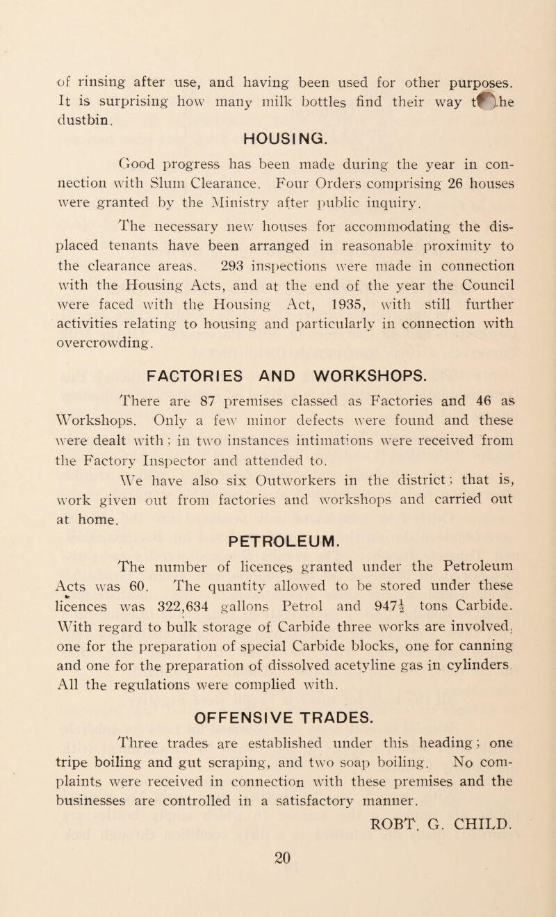 of rinsing after use, and having been used for other purposes. It is surprising how many milk bottles find their way tin,he dustbin. HOUSING. Good progress has been made during the year in con¬ nection with Slum Clearance. Four Orders comprising 26 houses were granted by the Ministry after public inquiry. The necessary new houses for accommodating the dis¬ placed tenants have been arranged in reasonable proximity to the clearance areas. 293 inspections were made in connection with the Housing Acts, and at the end of the year the Council were faced with the Housing Act, 1935, with still further activities relating to housing and particularly in connection with overcrowding. FACTORIES AND WORKSHOPS. There are 87 premises classed as Factories and 46 as Workshops. Only a few minor defects were found and these were dealt with ; in two instances intitnations were received from the Factory Inspector and attended to. We have also six Outworkers in the district; that is, work given out from factories and workshops and carried out at home. PETROLEUM. The number of licences granted under the Petroleum Acts was 60. The quantity allowed to be stored under these licences was 322,634 gallons Petrol and 947i tons Carbide. With regard to bulk storage of Carbide three works are involved, one for the preparation of special Carbide blocks, one for canning and one for the preparation of dissolved acetyline gas in cylinders, All the regulations were complied with. OFFENSIVE TRADES. Three trades are established under this heading; one tripe boiling and gut scraping, and two soap boiling. No com¬ plaints were received in connection with these premises and the businesses are controlled in a satisfactory manner. ROBT. G. CHILD.
