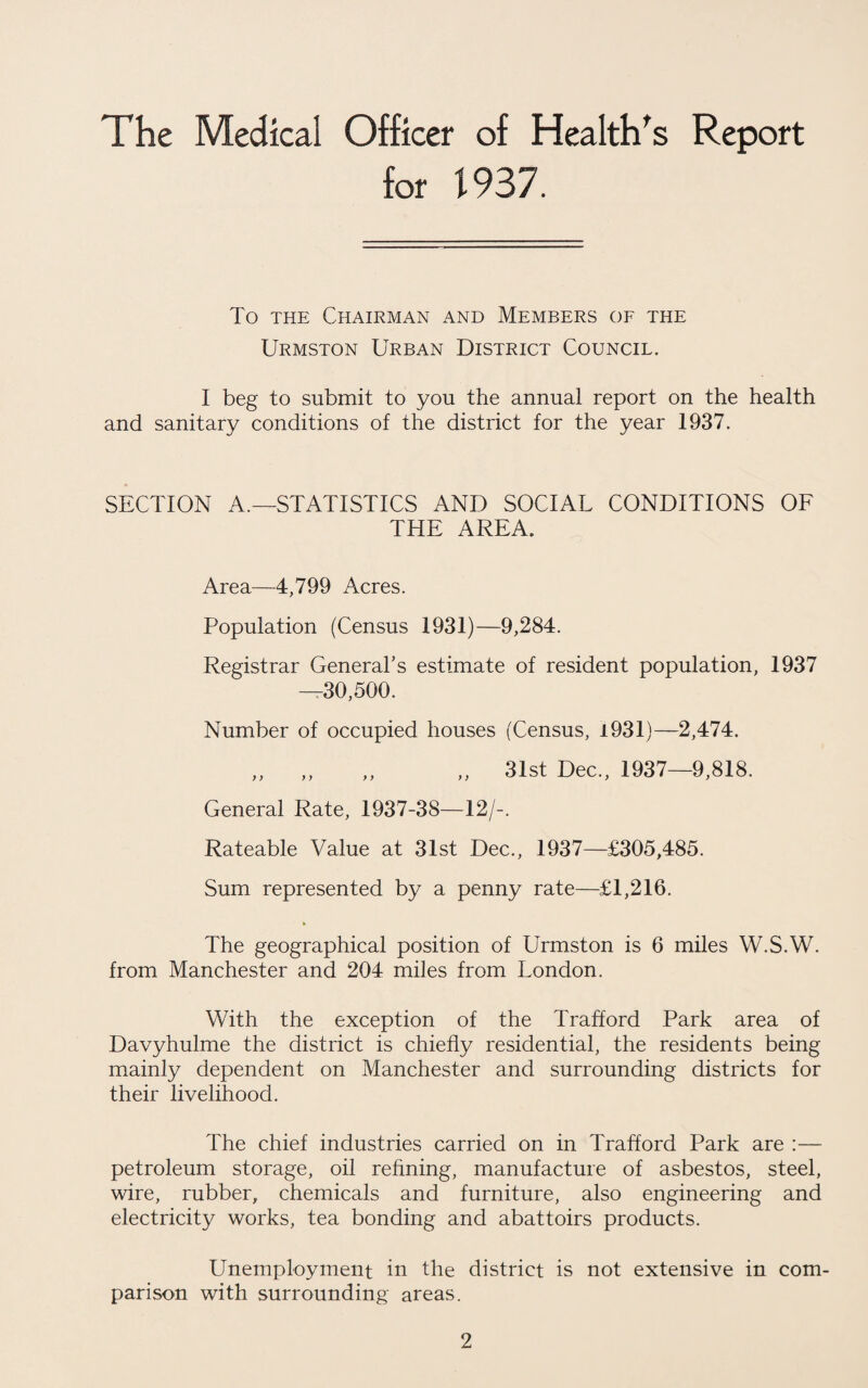 The Medical Officer of Health^s Report for 1937. To THE Chairman and Members of the Urmston Urban District Council. I beg to submit to you the annual report on the health and sanitary conditions of the district for the year 1937. SECTION A.—STATISTICS AND SOCIAL CONDITIONS OF THE AREA. Area—4,799 Acres. Population (Census 1931)—9,284. Registrar General’s estimate of resident population, 1937 -^30,500. Number of occupied houses (Census, i931)—2,474. ,, ,, ,, ,, 31st Dec., 1937—9,818. General Rate, 1937-38—12/-. Rateable Value at 31st Dec., 1937—£305,485. Sum represented by a penny rate—£1,216. The geographical position of Urmston is 6 miles W.S.W. from Manchester and 204 miles from London. With the exception of the Trafford Park area of Davyhulme the district is chiefly residential, the residents being mainly dependent on Manchester and surrounding districts for their livelihood. The chief industries carried on in Trafford Park are :— petroleum storage, oil refining, manufacture of asbestos, steel, wire, rubber, chemicals and furniture, also engineering and electricity works, tea bonding and abattoirs products. Unemployment in the district is not extensive in com¬ parison with surrounding areas.