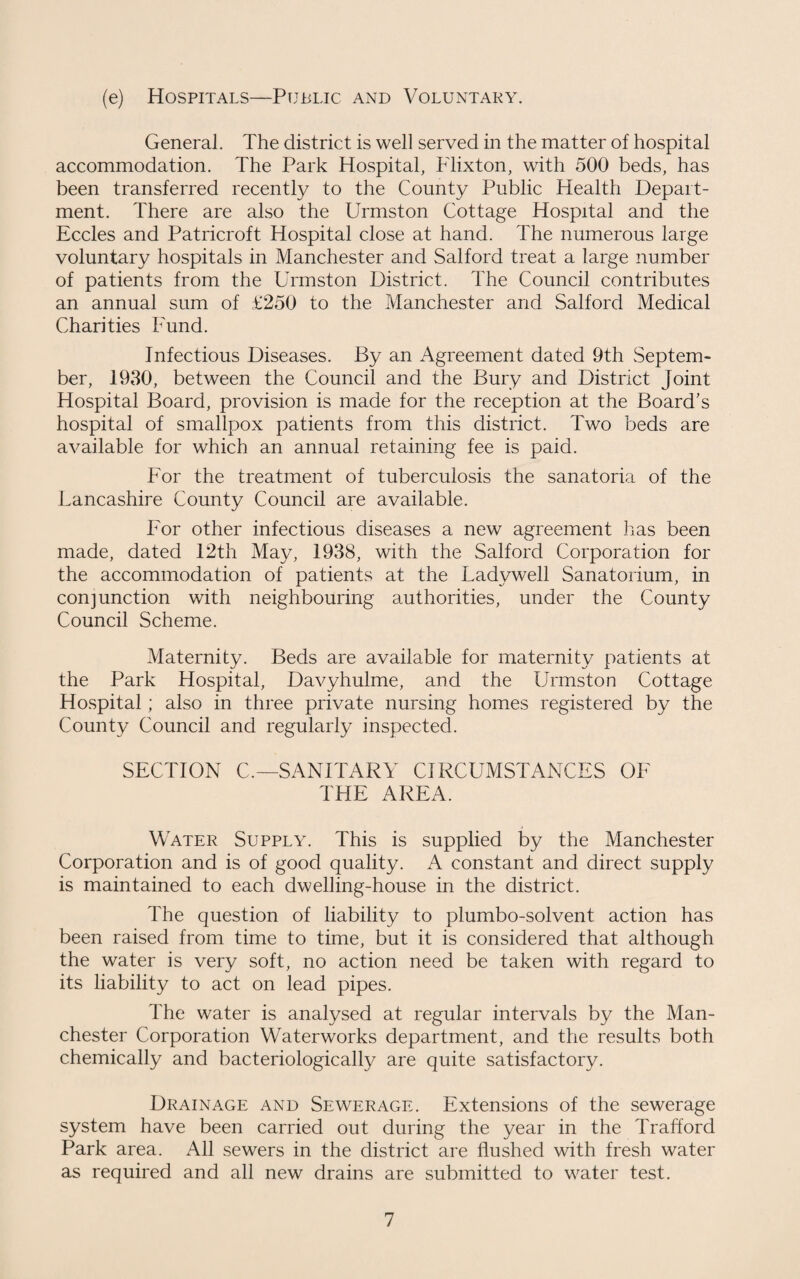 (e) Hospitals—Public and Voluntary. General. The district is well served in the matter of hospital accommodation. The Park Hospital, Flixton, with 500 beds, has been transferred recently to the County Public Health Depart¬ ment. There are also the Urmston Cottage Hospital and the Eccles and Patricroft Hospital close at hand. The numerous large voluntary hospitals in Manchester and Salford treat a large number of patients from the Urmston District. The Council contributes an annual sum of £250 to the Manchester and Salford Medical Charities Fund. Infectious Diseases. By an Agreement dated 9th Septem¬ ber, 1930, between the Council and the Bury and District Joint Hospital Board, provision is made for the reception at the Board’s hospital of smallpox patients from this district. Two beds are available for which an annual retaining fee is paid. For the treatment of tuberculosis the sanatoria of the Lancashire County Council are available. For other infectious diseases a new agreement has been made, dated 12th May, 1938, with the Salford Corporation for the accommodation of patients at the Ladywell Sanatorium, in conjunction with neighbouring authorities, under the County Council Scheme. Maternity. Beds are available for maternity patients at the Park Hospital, Davyhulme, and the Urmston Cottage Hospital; also in three private nursing homes registered by the County Council and regularly inspected. SECTION C.—SANITARY CIRCUMSTANCES OF THE AREA. Water Supply. This is supplied by the Manchester Corporation and is of good quality. A constant and direct supply is maintained to each dwelling-house in the district. The question of liability to plumbo-solvent action has been raised from time to time, but it is considered that although the water is very soft, no action need be taken with regard to its liability to act on lead pipes. The water is analysed at regular intervals by the Man¬ chester Corporation Waterworks department, and the results both chemically and bacteriologically are quite satisfactory. Drainage and Sewerage. Extensions of the sewerage system have been carried out during the year in the Trafford Park area. All sewers in the district are flushed with fresh water as required and all new drains are submitted to water test.