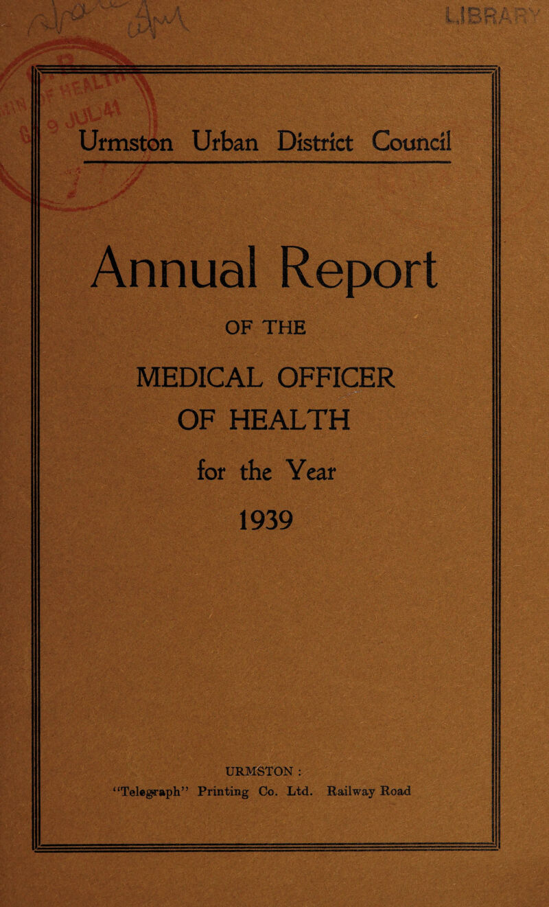 2 uatoA’sv 3 k ; ;t ■ ■ ■ _____ ■ vV.>,••,• ;'ov..^- - Urmston Urban District Council Annual Report OF THE MEDICAL OFFICER him OF HEALTH for the Year 1939 ■ - •- . K* ^ ' KM.. yy'.'-t • a'Lv • • ■•;- v v '.r,- - •• \ '/■'• 0- .7 ‘ ! . . SfiS-vt.j.-.r li •• •■:. -•  ■•• ;■ -.fc’i;: •••■ /r . . (( URMSTON : Telegraph” Printing Co. Ltd. Railway Road