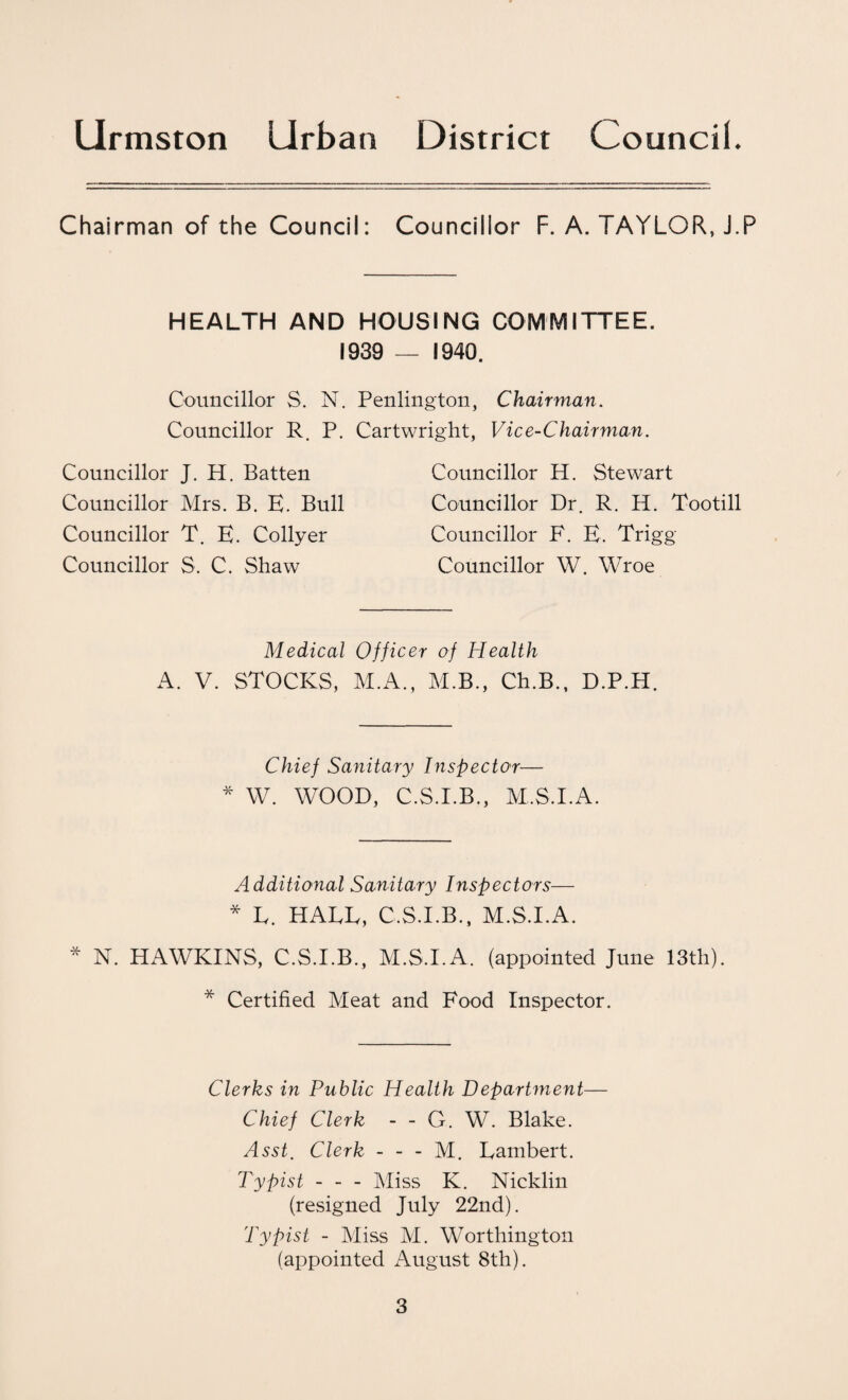 Chairman of the Council: Councillor F. A. TAYLOR, J.P HEALTH AND HOUSING COMMITTEE. 1939 — 1940. Councillor S. N. Penlington, Chairman. Councillor R P. Cartwright. Vice-Chairman. Councillor J. H. Batten Councillor Mrs. B. E. Bull Councillor T. E. Collyer Councillor S. C. Shaw Councillor H. Stewart Councillor Dr. R. H. Tootill Councillor F. E. Trigg Councillor W. Wroe Medical Officer of Health A. V. STOCKS, M.A., M.B., Ch.B., D.P.H. Chief Sanitary Inspector— * W. WOOD, C.S.I.B., M.S.I.A. Additional Sanitary Inspectors— * L. HATE, C.S.I.B., M.S.I.A. * N. HAWKINS, C.S.I.B., M.S.I.A. (appointed June 13th). * Certified Meat and Food Inspector. Clerks in Public Health Department— Chief Clerk - - G. W. Blake. Asst. Clerk - - - M. Lambert. Typist - - - Miss K. Nicklin (resigned July 22nd). Typist - Miss M. Worthington (appointed August 8th).