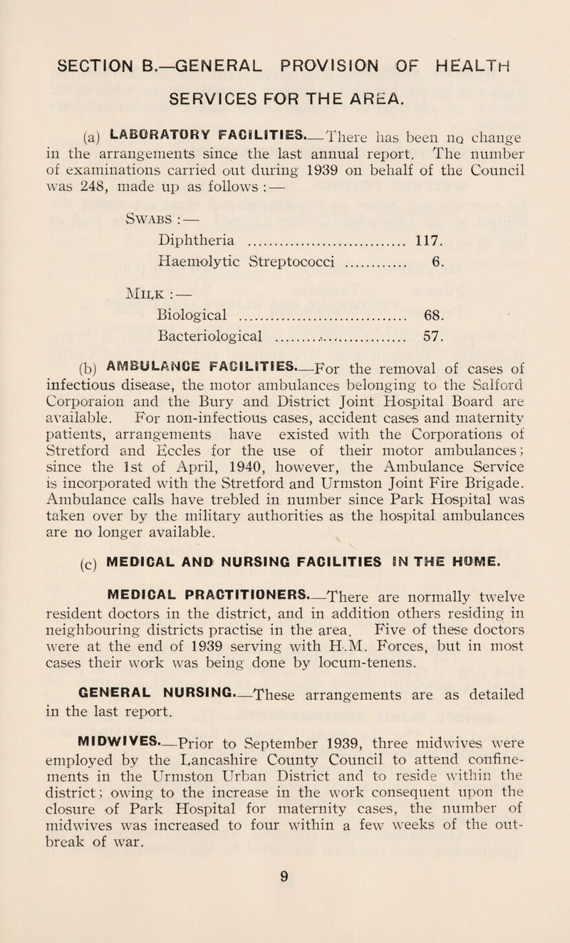 SECTION B.—GENERAL PROVISION OF HEALTH SERVICES FOR THE AREA. (a) LABORATORY FACILITIES.—There has been iiq change in the arrangements since the last annual report. The number of examinations carried out during 1939 on behalf of the Council was 248, made up as follows : — Swabs : — Diphtheria . 117. Haemolytic Streptococci . 6. Milk : — Biological . 68. Bacteriological .,>.... 57. (b) AMBULANCE FACILITIES.—Tor the removal of cases of infectious disease, the motor ambulances belonging to the Salford Corporaion and the Bury and District Joint Hospital Board are available. For non-infectious cases, accident cases and maternity patients, arrangements have existed with the Corporations of Stretford and Eccles for the use of their motor ambulances; since the 1st of April, 1940, however, the Ambulance Service is incorporated with the Stretford and Urmston Joint Fire Brigade. Ambulance calls have trebled in number since Park Hospital was taken over by the military authorities as the hospital ambulances are no^ longer available. (c) MEDICAL AND NURSING FACILITIES IN THE HOME. MEDICAL PRACTITIONERS—-There are normally twelve resident doctors in the district, and in addition others residing in neighbouring districts practise in the area. Five of these doctors were at the end of 1939 serving with H.M. Forces, but in most cases their work was being done by locum-tenens. GENERAL NURSING.—These arrangements are as detailed in the last report. MIDWIVES.—Prior to September 1939, three midwives were employed by the Lancashire County Council to attend confine¬ ments in the Urmston Urban District and to reside within the district; owing to the increase in the work consequent upon the closure of Park Hospital for maternity cases, the number of midwives was increased to four within a few weeks of the out¬ break of war.