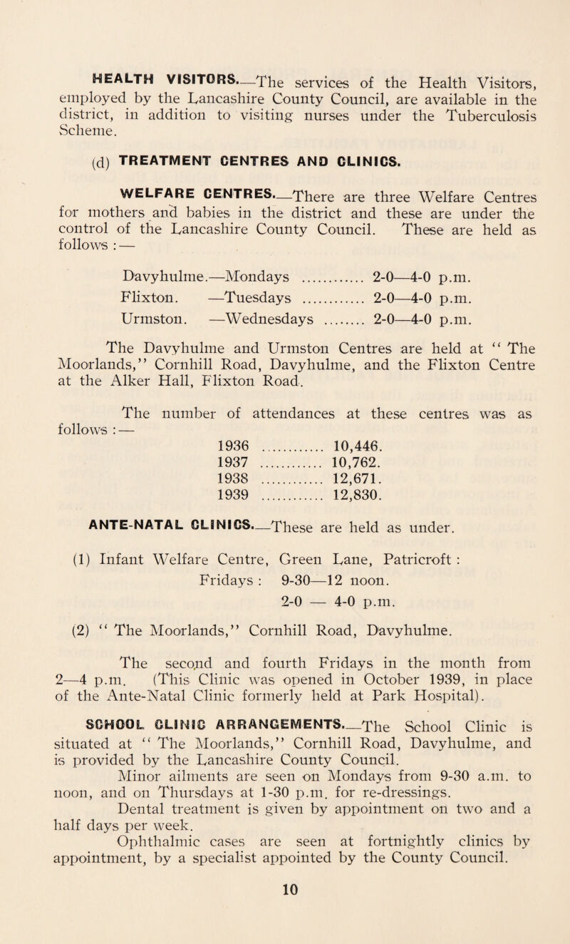 HEALTH VISITORS.—The services of the Health Visitors, employed by the Lancashire County Council, are available in the district, in addition to visiting nurses under the Tuberculosis Scheme. (d) TREATMENT CENTRES AND CLINICS. WELFARE CENTRES.—There are three Welfare Centres for mothers and babies in the district and these are under the control of the Lancashire County Council. These are held as follows : — Davyhulme.—Mondays . 2-0—4-0 p.m. Flixton. —Tuesdays . 2-0—4-0 p.m. Urmston. —Wednesdays . 2-0—4-0 p.m. The Davyhulme and Urmston Centres are held at “ The Moorlands,” Cornhill Road, Davyhulme, and the Flixton Centre at the Alker Hall, Flixton Road. The number of attendances at these centres was as follows : — 1936 . . 10,446. 1937 . . 10,762. 1938 . . 12,671. 1939 . . 12,830. ANTE-NATAL CLINICS.—These are held as under. (1) Infant Welfare Centre, Green Lane, Patricroft : Fridays : 9-30—12 noon. 2-0 — 4-0 p.m. (2) ” The Moorlands,” Cornhill Road, Davyhulme. The seco.nd and fourth Fridays in the month from 2—4 p.m. (This Clinic was opened in October 1939, in place of the Ante-Natal Clinic formerly held at Park Hospital). SCHOOL CLINIC ARRANGEMENTS—The School Clinic is situated at “ The Moorlands,” Cornhill Road, Davyhulme, and is provided by the Lancashire County Council. Minor ailments are seen on Mondays from 9-30 a.m. to noon, and on Thursdays at 1-30 p.m. for re-dressings. Dental treatment is given by appointment on two and a half days per week. Ophthalmic cases are seen at fortnightly clinics by appointment, by a specialist appointed by the County Council.