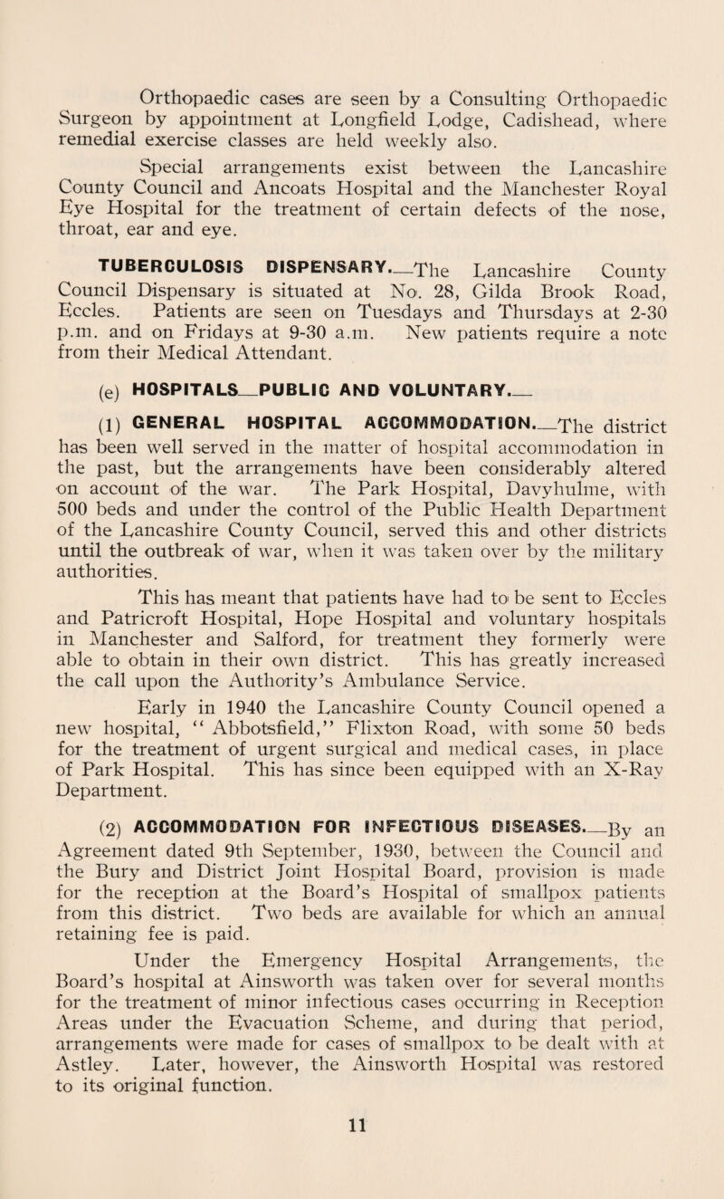 Orthopaedic cases are seen by a Consulting Orthopaedic Surgeon by appointment at Longfield Lodge, Cadishead, where remedial exercise classes are held weekly also. Special arrangements exist between the Lancashire County Council and Ancoats Hospital and the Manchester Royal Eye Hospital for the treatment of certain defects of the nose, throat, ear and eye. TUBERCULOSIS DISPENSARY.—The Lancashire County Council Dispensary is situated at No. 28, Gilda Brook Road, Eccles. Patients are seen on Tuesdays and Thursdays at 2-30 p.m. and on Fridays at 9-30 a.m. New patients require a note from their Medical Attendant. (e) HOSPITALS_PUBLIC AND VOLUNTARY_ (1) GENERAL HOSPITAL ACCOMMODATION._The district has been well served in the matter of hospital accommodation in the past, but the arrangements have been considerably altered on account of the war. The Park Hospital, Davyhulme, with 500 beds and under the control of the Public Health Department of the Lancashire County Council, served this and other districts until the outbreak of war, when it was taken over by the military authorities. This has meant that patients have had to be sent to Eccles and Patricroft Hospital, Hope Hospital and voluntary hospitals in Manchester and Salford, for treatment they formerly were able to obtain in their own district. This has greatly increased the call upon the Authority’s Ambulance Service. Early in 1940 the Lancashire County Council opened a new hospital, “ Abbotsfield,” Flixton Road, with some 50 beds for the treatment of urgent surgical and medical cases, in place of Park Hospital. This has since been equipped with an X-Ray Department. (2) ACCOMMODATION FOR INFECTIOUS DISEASES_By an Agreement dated 9th September, 1930, between the Council and the Bury and District Joint Hospital Board, provision is made for the reception at the Board’s Hospital of smallpox patients from this district. Two beds are available for which an annual retaining fee is paid. Under the Emergency Hospital Arrangements, the Board’s hospital at Ainsworth was taken over for several months for the treatment of minor infectious cases occurring in Reception Areas under the Evacuation Scheme, and during that period, arrangements were made for cases of smallpox to' be dealt with at Astley. Later, however, the Ainsworth Hospital was restored to its original function.